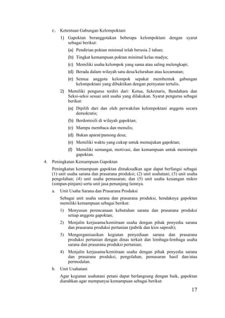 17
c. Ketentuan Gabungan Kelompoktani
1) Gapoktan beranggotakan beberapa kelompoktani dengan syarat
sebagai berikut:
(a) Pendirian poktan minimal telah berusia 2 tahun;
(b) Tingkat kemampuan poktan minimal kelas madya;
(c) Memiliki usaha kelompok yang sama atau saling melengkapi;
(d) Berada dalam wilayah satu desa/kelurahan atau kecamatan;
(e) Semua anggota kelompok sepakat membentuk gabungan
kelompoktani yang dibuktikan dengan pernyatan tertulis.
2) Memiliki pengurus terdiri dari: Ketua, Sekretaris, Bendahara dan
Seksi-seksi sesuai unit usaha yang dilakukan. Syarat pengurus sebagai
berikut:
(a) Dipilih dari dan oleh perwakilan kelompoktani anggota secara
demokratis;
(b) Berdomisili di wilayah gapoktan;
(c) Mampu membaca dan menulis;
(d) Bukan aparat/pamong desa;
(e) Memiliki waktu yang cukup untuk memajukan gapoktan;
(f) Memiliki semangat, motivasi, dan kemampuan untuk memimpin
gapoktan.
4. Peningkatan Kemampuan Gapoktan
Peningkatan kemampuan gapoktan dimaksudkan agar dapat berfungsi sebagai
(1) unit usaha sarana dan prasarana produksi; (2) unit usahatani; (3) unit usaha
pengolahan; (4) unit usaha pemasaran; dan (5) unit usaha keuangan mikro
(simpan-pinjam) serta unit jasa penunjang lainnya.
a. Unit Usaha Sarana dan Prasarana Produksi
Sebagai unit usaha sarana dan prasarana produksi, hendaknya gapoktan
memiliki kemampuan sebagai berikut:
1) Menyusun perencanaan kebutuhan sarana dan prasarana produksi
setiap anggota gapoktan;
2) Menjalin kerjasama/kemitraan usaha dengan pihak penyedia sarana
dan prasarana produksi pertanian (pabrik dan kios saprodi);
3) Mengorganisasikan kegiatan penyediaan sarana dan prasarana
produksi pertanian dengan dinas terkait dan lembaga-lembaga usaha
sarana dan prasarana produksi pertanian;
4) Menjalin kerjasama/kemitraan usaha dengan pihak penyedia sarana
dan prasarana produksi, pengolahan, pemasaran hasil dan/atau
permodalan.
b. Unit Usahatani
Agar kegiatan usahatani petani dapat berlangsung dengan baik, gapoktan
diarahkan agar mempunyai kemampuan sebagai berikut:
 