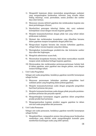 18
1) Mengambil keputusan dalam menentukan pengembangan usahatani
yang menguntungkan berdasarkan informasi yang tersedia dalam
bidang teknologi, sosial, permodalan, sarana produksi dan sumber
daya alam lainnya;
2) Menyusun rencana definitif gapoktan dan melaksanakan kegiatan atas
dasar pertimbangan efisiensi;
3) Memfasilitasi penerapan teknologi (bahan, alat, cara) usahatani
kelompoktani sesuai dengan rencana kegiatan gapoktan;
4) Menjalin kerjasama/kemitraan dengan pihak lain yang terkait dalam
pelaksanaan usahatani;
5) Mentaati dan melaksanakan kesepakatan yang dihasilkan bersama
dalam gapoktan maupun kesepakatan dengan pihak lain;
6) Mengevaluasi kegiatan bersama dan rencana kebutuhan gapoktan,
sebagai bahan rencana kegiatan yang akan datang;
7) Meningkatkan kesinambungan produktivitas dan kelestarian sumber
daya alam dan lingkungan;
8) Mengelola administrasi secara baik;
9) Merumuskan kesepakatan bersama, baik dalam memecahkan masalah
maupun untuk melakukan berbagai kegiatan gapoktan;
10) Merencanakan dan melaksanakan pertemuan-pertemuan berkala baik
di dalam gapoktan, antar gapoktan atau dengan poktan, serta dengan
instansi/lembaga terkait.
c. Unit Usaha Pengolahan
Sebagai unit usaha pengolahan, hendaknya gapoktan memiliki kemampuan
sebagai berikut:
1) Menyusun perencanaan kebutuhan peralatan pengolahan hasil
usahatani petani yang bergabung dalam poktan/gapoktan;
2) Menjalin kerjasama/kemitraan usaha dengan pengusaha pengolahan
hasil-hasil pertanian dan pasar;
3) Menjalin kerjasama/kemitraan usaha dengan pihak penyedia peralatan-
peralatan pertanian dan penyedia saprodi;
4) Mengembangkan kemampuan anggota gapoktan dalam pengolahan
produk-produk hasil pertanian;
5) Mengorganisasikan kegiatan produksi anggota gapoktan ke dalam
unit-unit usaha pengolahan dan pemasaran.
d. Unit Usaha Pemasaran
Sebagai unit usaha pemasaran, hendaknya gapoktan memiliki kemampuan
sebagai berikut:
1) Mengidentifikasi, menganalisis potensi dan peluang pasar berdasarkan
sumberdaya yang dimiliki untuk mengembangkan komoditi guna
memberikan keuntungan usaha yang lebih optimal;
 