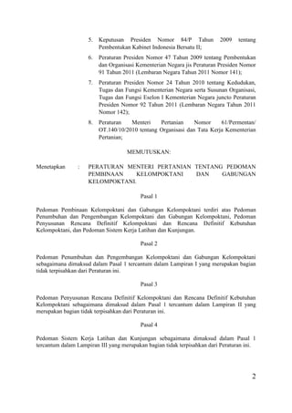 2
5. Keputusan Presiden Nomor 84/P Tahun 2009 tentang
Pembentukan Kabinet Indonesia Bersatu II;
6. Peraturan Presiden Nomor 47 Tahun 2009 tentang Pembentukan
dan Organisasi Kementerian Negara jis Peraturan Presiden Nomor
91 Tahun 2011 (Lembaran Negara Tahun 2011 Nomor 141);
7. Peraturan Presiden Nomor 24 Tahun 2010 tentang Kedudukan,
Tugas dan Fungsi Kementerian Negara serta Susunan Organisasi,
Tugas dan Fungsi Eselon I Kementerian Negara juncto Peraturan
Presiden Nomor 92 Tahun 2011 (Lembaran Negara Tahun 2011
Nomor 142);
8. Peraturan Menteri Pertanian Nomor 61/Permentan/
OT.140/10/2010 tentang Organisasi dan Tata Kerja Kementerian
Pertanian;
MEMUTUSKAN:
Menetapkan : PERATURAN MENTERI PERTANIAN TENTANG PEDOMAN
PEMBINAAN KELOMPOKTANI DAN GABUNGAN
KELOMPOKTANI.
Pasal 1
Pedoman Pembinaan Kelompoktani dan Gabungan Kelompoktani terdiri atas Pedoman
Penumbuhan dan Pengembangan Kelompoktani dan Gabungan Kelompoktani, Pedoman
Penyusunan Rencana Definitif Kelompoktani dan Rencana Definitif Kebutuhan
Kelompoktani, dan Pedoman Sistem Kerja Latihan dan Kunjungan.
Pasal 2
Pedoman Penumbuhan dan Pengembangan Kelompoktani dan Gabungan Kelompoktani
sebagaimana dimaksud dalam Pasal 1 tercantum dalam Lampiran I yang merupakan bagian
tidak terpisahkan dari Peraturan ini.
Pasal 3
Pedoman Penyusunan Rencana Definitif Kelompoktani dan Rencana Definitif Kebutuhan
Kelompoktani sebagaimana dimaksud dalam Pasal 1 tercantum dalam Lampiran II yang
merupakan bagian tidak terpisahkan dari Peraturan ini.
Pasal 4
Pedoman Sistem Kerja Latihan dan Kunjungan sebagaimana dimaksud dalam Pasal 1
tercantum dalam Lampiran III yang merupakan bagian tidak terpisahkan dari Peraturan ini.
 