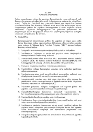 21
BAB IV
PENGORGANISASIAN
Dalam pengembangan poktan dan gapoktan, Pemerintah dan pemerintah daerah pada
dasarnya berperan menciptakan iklim untuk berkembangnya prakarsa dan inisiatif para
petani. Selain itu, Pemerintah dan pemerintah daerah juga memberikan bantuan
kemudahan/fasilitas dan pelayanan infomasi serta pemberian perlindungan hukum.
Pengembangan poktan dan gapoktan diselenggarakan di semua tingkatan wilayah
administrasi. Organisasi penanggungjawab dan pelaksana penumbuhan dan
pengembangan poktan dan gapoktan berada pada kelembagaan penyuluhan di tingkat
kecamatan, kabupaten/kota dan provinsi.
A. Tingkat Desa
Penanggungjawab pengembangan poktan dan gapoktan di tingkat desa adalah
kepala desa/lurah, sedang operasionalnya dilaksanakan oleh penyuluh pertanian
yang bertugas di Wilayah Kerja Penyuluh Pertanian (WKPP) dengan kegiatan-
kegiatan, sebagai berikut:
1. Menghadiri pertemuan/musyawarah yang diselenggarakan oleh poktan;
2. Melaksanakan kunjungan ke poktan dan gapoktan untuk menyampaikan
berbagai informasi dan teknologi usahatani;
3. Memfasilitasi poktan dalam melakukan PRA, penyusunan Rencana Definitif
Kelompok (RDK) dan Rencana Definitif Kebutuhan Kelompok (RDKK), serta
bertanggungjawab terhadap kebenaran dan validitas RDK dan RDKK;
4. Menyusun programa penyuluhan pertanian desa/kelurahan;
5. Membimbing berbagai keterampilan usahatani serta melakukan pembinaan
dalam penerapannya;
6. Membantu para petani untuk mengidentifikasi permasalahan usahatani yang
dihadapinya serta memilih alternatif pemecahan yang terbaik;
7. Menginventarisir masalah yang tidak dapat dipecahkan oleh anggota dan
poktan untuk dibawa dalam pertemuan di gapoktan dan/atau Balai Penyuluhan
Pertanian, Perikanan dan Kehutanan (BP3K);
8. Melakukan pencatatan mengenai keanggotaan dan kegiatan poktan dan
gapoktan yang tumbuh dan berkembang di wilayah kerjanya;
9. Menumbuhkembangkan kemampuan manajerial, kepemimpinan, dan
kewirausahaan anggota poktan dan gapoktan serta pelaku agribisnis lainnya;
10. Memfasilitasi terbentuknya gapoktan serta pembinaannya;
11. Melaksanakan forum penyuluhan tingkat desa (musyawarah/rembug tani, temu
wicara serta koordinasi penyuluhan pertanian);
12. Melaksanakan penilaian kemampuan poktan sesuai klasifikasi poktan dan
gapoktan untuk mengetahui perkembangan kemajuan poktan dan gapoktan
dalam melaksanakan fungsinya, dan memfasilitasi pengukuhan kelas
kemampuan poktan;
13. Melaporkan kegiatan penyuluhan dan pemuktahiran data poktan dan gapoktan
kepada Kepala BP3K.
 