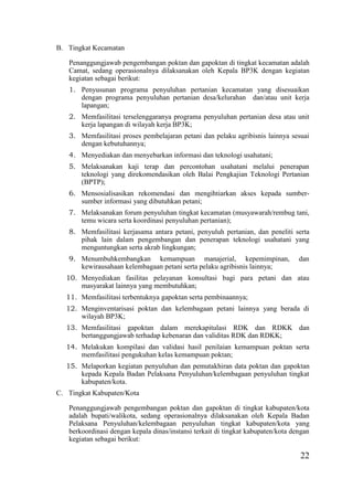 22
B. Tingkat Kecamatan
Penanggungjawab pengembangan poktan dan gapoktan di tingkat kecamatan adalah
Camat, sedang operasionalnya dilaksanakan oleh Kepala BP3K dengan kegiatan
kegiatan sebagai berikut:
1. Penyusunan programa penyuluhan pertanian kecamatan yang disesuaikan
dengan programa penyuluhan pertanian desa/kelurahan dan/atau unit kerja
lapangan;
2. Memfasilitasi terselenggaranya programa penyuluhan pertanian desa atau unit
kerja lapangan di wilayah kerja BP3K;
3. Memfasilitasi proses pembelajaran petani dan pelaku agribisnis lainnya sesuai
dengan kebutuhannya;
4. Menyediakan dan menyebarkan informasi dan teknologi usahatani;
5. Melaksanakan kaji terap dan percontohan usahatani melalui penerapan
teknologi yang direkomendasikan oleh Balai Pengkajian Teknologi Pertanian
(BPTP);
6. Mensosialisasikan rekomendasi dan mengihtiarkan akses kepada sumber-
sumber informasi yang dibutuhkan petani;
7. Melaksanakan forum penyuluhan tingkat kecamatan (musyawarah/rembug tani,
temu wicara serta koordinasi penyuluhan pertanian);
8. Memfasilitasi kerjasama antara petani, penyuluh pertanian, dan peneliti serta
pihak lain dalam pengembangan dan penerapan teknologi usahatani yang
menguntungkan serta akrab lingkungan;
9. Menumbuhkembangkan kemampuan manajerial, kepemimpinan, dan
kewirausahaan kelembagaan petani serta pelaku agribisnis lainnya;
10. Menyediakan fasilitas pelayanan konsultasi bagi para petani dan atau
masyarakat lainnya yang membutuhkan;
11. Memfasilitasi terbentuknya gapoktan serta pembinaannya;
12. Menginventarisasi poktan dan kelembagaan petani lainnya yang berada di
wilayah BP3K;
13. Memfasilitasi gapoktan dalam merekapitulasi RDK dan RDKK dan
bertanggungjawab terhadap kebenaran dan validitas RDK dan RDKK;
14. Melakukan kompilasi dan validasi hasil penilaian kemampuan poktan serta
memfasilitasi pengukuhan kelas kemampuan poktan;
15. Melaporkan kegiatan penyuluhan dan pemutakhiran data poktan dan gapoktan
kepada Kepala Badan Pelaksana Penyuluhan/kelembagaan penyuluhan tingkat
kabupaten/kota.
C. Tingkat Kabupaten/Kota
Penanggungjawab pengembangan poktan dan gapoktan di tingkat kabupaten/kota
adalah bupati/walikota, sedang operasionalnya dilaksanakan oleh Kepala Badan
Pelaksana Penyuluhan/kelembagaan penyuluhan tingkat kabupaten/kota yang
berkoordinasi dengan kepala dinas/instansi terkait di tingkat kabupaten/kota dengan
kegiatan sebagai berikut:
 