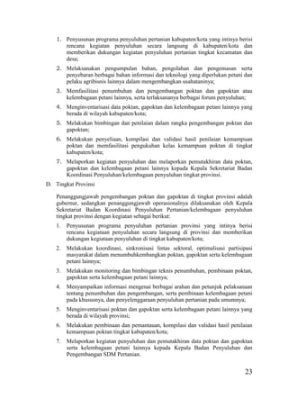 23
1. Penyusunan programa penyuluhan pertanian kabupaten/kota yang intinya berisi
rencana kegiatan penyuluhan secara langsung di kabupaten/kota dan
memberikan dukungan kegiatan penyuluhan pertanian tingkat kecamatan dan
desa;
2. Melaksanakan pengumpulan bahan, pengolahan dan pengemasan serta
penyebaran berbagai bahan informasi dan teknologi yang diperlukan petani dan
pelaku agribisnis lainnya dalam mengembangkan usahataninya;
3. Memfasilitasi penumbuhan dan pengembangan poktan dan gapoktan atau
kelembagaan petani lainnya, serta terlaksananya berbagai forum penyuluhan;
4. Menginventarisasi data poktan, gapoktan dan kelembagaan petani lainnya yang
berada di wilayah kabupaten/kota;
5. Melakukan bimbingan dan penilaian dalam rangka pengembangan poktan dan
gapoktan;
6. Melakukan penyeliaan, kompilasi dan validasi hasil penilaian kemampuan
poktan dan memfasilitasi pengukuhan kelas kemampuan poktan di tingkat
kabupaten/kota;
7. Melaporkan kegiatan penyuluhan dan melaporkan pemutakhiran data poktan,
gapoktan dan kelembagaan petani lainnya kepada Kepala Sekretariat Badan
Koordinasi Penyuluhan/kelembagaan penyuluhan tingkat provinsi.
D. Tingkat Provinsi
Penanggungjawab pengembangan poktan dan gapoktan di tingkat provinsi adalah
gubernur, sedangkan penanggungjawab operasionalnya dilaksanakan oleh Kepala
Sekretariat Badan Koordinasi Penyuluhan Pertanian/kelembagaan penyuluhan
tingkat provinsi dengan kegiatan sebagai berikut:
1. Penyusunan programa penyuluhan pertanian provinsi yang intinya berisi
rencana kegiataan penyuluhan secara langsung di provinsi dan memberikan
dukungan kegiataan penyuluhan di tingkat kabupaten/kota;
2. Melakukan koordinasi, sinkronisasi lintas sektoral, optimalisasi partisipasi
masyarakat dalam menumbuhkembangkan poktan, gapoktan serta kelembagaan
petani lainnya;
3. Melakukan monitoring dan bimbingan teknis penumbuhan, pembinaan poktan,
gapoktan serta kelembagaan petani lainnya;
4. Menyampaikan informasi mengenai berbagai arahan dan petunjuk pelaksanaan
tentang penumbuhan dan pengembangan, serta pembinaan kelembagaan petani
pada khususnya, dan penyelenggaraan penyuluhan pertanian pada umumnya;
5. Menginventarisasi poktan dan gapoktan serta kelembagaan petani lainnya yang
berada di wilayah provinsi;
6. Melakukan pembinaan dan pemantauan, kompilasi dan validasi hasil penilaian
kemampuan poktan tingkat kabupaten/kota;
7. Melaporkan kegiatan penyuluhan dan pemutakhiran data poktan dan gapoktan
serta kelembagaan petani lainnya kepada Kepala Badan Penyuluhan dan
Pengembangan SDM Pertanian.
 