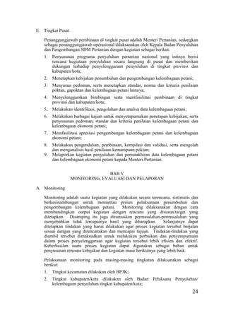 24
E. Tingkat Pusat
Penanggungjawab pembinaan di tingkat pusat adalah Menteri Pertanian, sedangkan
sebagai penanggungjawab operasional dilaksanakan oleh Kepala Badan Penyuluhan
dan Pengembangan SDM Pertanian dengan kegiatan sebagai berikut:
1. Penyusunan programa penyuluhan pertanian nasional yang intinya berisi
rencana kegiataan penyuluhan secara langsung di pusat dan memberikan
dukungan terhadap penyelenggaraan penyuluhan di tingkat provinsi dan
kabupaten/kota;
2. Menetapkan kebijakan penumbuhan dan pengembangan kelembagaan petani;
3. Menyusun pedoman, serta menetapkan standar, norma dan kriteria penilaian
poktan, gapoktan dan kelembagaan petani lainnya;
4. Menyelenggarakan bimbingan serta memfasilitasi pembinaan di tingkat
provinsi dan kabupaten/kota;
5. Melakukan identifikasi, pengolahan dan analisa data kelembagaan petani;
6. Melakukan berbagai kajian untuk menyempurnakan penetapan kebijakan, serta
penyusunan pedoman, standar dan kriteria penilaian kelembagaan petani dan
kelembagaan ekonomi petani;
7. Memfasilitasi apresiasi pengembangan kelembagaan petani dan kelembagaan
ekonomi petani;
8. Melakukan pengendalian, pembinaan, kompilasi dan validasi, serta mengolah
dan menganalisis hasil penilaian kemampuan poktan;
9. Melaporkan kegiatan penyuluhan dan pemutakhiran data kelembagaan petani
dan kelembagaan ekonomi petani kepada Menteri Pertanian.
BAB V
MONITORING, EVALUASI DAN PELAPORAN
A. Monitoring
Monitoring adalah suatu kegiatan yang dilakukan secara terencana, sistimatis dan
berkesinambungan untuk memantau proses pelaksanaan penumbuhan dan
pengembangan kelembagaan petani. Monitoring dilaksanakan dengan cara
membandingkan output kegiatan dengan rencana yang disusun/target yang
ditetapkan. Disamping itu juga dirumuskan permasalahan-permasalahan yang
menyebabkan tidak tercapainya hasil yang diharapkan. Selanjutnya dapat
ditetapkan tindakan yang harus dilakukan agar proses kegiatan tersebut berjalan
sesuai dengan yang direncanakan dan mencapai tujuan. Tindakan-tindakan yang
diambil tersebut dimaksudkan untuk melakukan perbaikan dan penyempurnaan
dalam proses penyelenggaraan agar kegiatan tersebut lebih efisien dan efektif.
Keberhasilan suatu proses kegiatan dapat digunakan sebagai bahan untuk
penyusunan rencana kebijakan dan kegiatan masa berikutnya yang lebih baik.
Pelaksanaan monitoring pada masing-masing tingkatan dilaksanakan sebagai
berikut:
1. Tingkat kecamatan dilakukan oleh BP3K;
2. Tingkat kabupaten/kota dilakukan oleh Badan Pelaksana Penyuluhan/
kelembagaan penyuluhan tingkat kabupaten/kota;
 