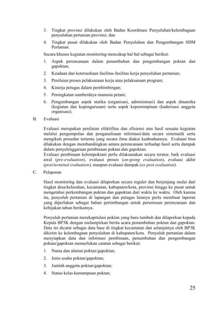 25
3. Tingkat provinsi dilakukan oleh Badan Koordinasi Penyuluhan/kelembagaan
penyuluhan pertanian provinsi; dan
4. Tingkat pusat dilakukan oleh Badan Penyuluhan dan Pengembangan SDM
Pertanian.
Secara khusus kegiatan monitoring mencakup hal hal sebagai berikut:
1. Aspek perencanaan dalam penumbuhan dan pengembangan poktan dan
gapoktan;
2. Keadaan dan ketersediaan fasilitas-fasilitas kerja penyuluhan pertanian;
3. Penilaian proses pelaksanaan kerja atau pelaksanaan program;
4. Kinerja petugas dalam pembimbingan;
5. Peningkatan sumberdaya manusia petani;
6. Pengembangan aspek statika (organisasi, administrasi) dan aspek dinamika
(kegiatan dan kepengurusan) serta aspek kepemimpinan (kaderisasi anggota
organisasi).
B. Evaluasi
Evaluasi merupakan penilaian efektifitas dan efisiensi atas hasil sesuatu kegiatan
melalui pengumpulan dan penganalisaan informasi/data secara sistematik serta
mengikuti prosedur tertentu yang secara ilmu diakui keabsahannya. Evaluasi bisa
dilakukan dengan membandingkan antara perencanaan terhadap hasil serta dampak
dalam penyelenggaraan pembinaan poktan dan gapoktan.
Evaluasi pembinaan kelompoktani perlu dilaksanakan secara teratur, baik evaluasi
awal (pre-evaluation), evaluasi proses (on-going evaluation), evaluasi akhir
(post/terminal evaluation), maupun evaluasi dampak (ex-post evaluation).
C. Pelaporan
Hasil monitoring dan evaluasi dilaporkan secara reguler dan berjenjang mulai dari
tingkat desa/kelurahan, kecamatan, kabupaten/kota, provinsi hingga ke pusat untuk
mengetahui perkembangan poktan dan gapoktan dari waktu ke waktu. Oleh karena
itu, penyuluh pertanian di lapangan dan petugas lainnya perlu membuat laporan
yang diperlukan sebagai bahan pertimbangan untuk perumusan perencanaan dan
kebijakan tahun berikutnya.
Penyuluh pertanian merekapitulasi poktan yang baru tumbuh dan dilaporkan kepada
Kepala BP3K dengan melampirkan berita acara penumbuhan poktan dan gapoktan.
Data ini dicatat sebagai data base di tingkat kecamatan dan selanjutnya oleh BP3K
dikirim ke kelembagaan penyuluhan di kabupaten/kota. Penyuluh pertanian dalam
menyiapkan data dan informasi pembinaan, penumbuhan dan pengembangan
poktan/gapoktan memerlukan catatan sebagai berikut:
1. Nama dan alamat poktan/gapoktan;
2. Jenis usaha poktan/gapoktan;
3. Jumlah anggota poktan/gapoktan;
4. Status kelas kemampuan poktan;
 
