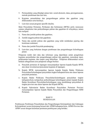26
5. Permasalahan yang dihadapi antara lain: sosial-ekonomi, dana, perorganisasian,
metode pembinaan dan lain lain;
6. Kegiatan penumbuhan dan pengembangan poktan dan gapoktan yang
dilaksanakan serta hasilnya;
7. Lain-lain sesuai program spesifik lokalita.
Balai Penyuluhan Pertanian, Perikanan dan Kehutanan (BP3K) perlu menyusun
catatan rekapitulasi dan perkembangan poktan dan gapoktan di wilayahnya, antara
lain meliputi:
1. Nama dan jumlah poktan dan gapoktan;
2. Jumlah anggota poktan dan gapoktan;
3. Nama dan jumlah poktan dan gapoktan yang telah melakukan jejaring dan
kemitraan usahatani;
4. Nama dan jumlah Penyuluh pendamping;
5. Lain-lain yang berkaitan dengan pembinaan dan pengembangan kelembagaan
petani.
Pelaporan terdiri dari data dan informasi yang diperlukan untuk pengelolaan
kegiatan penumbuhan dan pengembangan poktan dan gapoktan, mencakup input,
pelaksanaan kegiatan, dan output yang dihasilkan. Pelaporan dilaksanakan secara
berkala sebagaimana arus pelaporan sebagai berikut:
a. Penyuluh pertanian di lapangan menyampaikan laporan kepada Kepala BP3K
atas dasar inventarisasi/pencatatan kegiatan di lapangan;
b. Kepala BP3K menyampaikan laporan kepada Kepala Badan Pelaksana
Penyuluhan/kelembagaan penyuluhan tingkat kabupaten/kota atas dasar laporan
penyuluh pertanian;
c. Kepala Badan Pelaksana Penyuluhan/kelembagaan penyuluhan tingkat
kabupaten/kota melaporkan perkembangan kelembagaan petani kepada Kepala
Badan Koordinasi Penyuluhan/kelembagaan yang membidangi penyuluhan di
tingkat provinsi atas dasar laporan dari Kepala BP3K;
d. Kepala Sekrertariat Badan Koordinasi Penyuluhan Pertanian Provinsi
menyampaikan laporan kepada Badan Penyuluhan dan Pengembangan SDM
Pertanian.
BAB VI
PENDANAAN
Pembiayaan Pembinaan Penumbuhan dan Pengembangan Kelompoktani dan Gabungan
Kelompoktani secara berjenjang berasal dari APBD kabupaten/kota, APBD Provinsi dan
APBN sesuai dengan ketentuan peraturan pembiayaan yang berlaku.
 