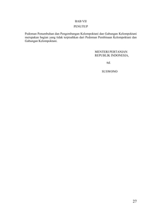 27
BAB VII
PENUTUP
Pedoman Penumbuhan dan Pengembangan Kelompoktani dan Gabungan Kelompoktani
merupakan bagian yang tidak terpisahkan dari Pedoman Pembinaan Kelompoktani dan
Gabungan Kelompoktani.
MENTERI PERTANIAN
REPUBLIK INDONESIA,
ttd.
SUSWONO
 