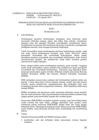 28
LAMPIRAN II PERATURAN MENTERI PERTANIAN
NOMOR : 82/Permentan/OT.140/8/2013
TANGGAL : 19 Agustus 2013
PEDOMAN PENYUSUNAN RENCANA DEFINITIF KELOMPOKTANI DAN
RENCANA DEFINITIF KEBUTUHAN KELOMPOKTANI
BAB I
PENDAHULUAN
A. Latar Belakang
Pembangunan pertanian berkelanjutan merupakan suatu keharusan untuk
memenuhi kebutuhan pangan, papan, dan bahan baku industri; memperluas
lapangan kerja dan lapangan berusaha; meningkatkan kesejahteraan rakyat;
mengentaskan masyarakat dari kemiskinan khususnya di pedesaan; meningkatkan
pendapatan nasional; serta menjaga kelestarian lingkungan.
Untuk mewujudkan tujuan pembangunan pertanian berkelanjutan tersebut, salah
satu target utama pembangunan pertanian pada Tahun 2010-2014 adalah
pencapaian swasembada dan swasembada berkelanjutan. Dalam rangka
pencapaian program swasembada dan swasembada berkelanjutan, perlu disusun
rencana/sasaran produksi dan produktivitas setiap tahun, termasuk gerakan
operasional di tingkat lapangan.
Petani sebagai pelaku utama pembangunan pertanian, perlu memiliki tanggung
jawab untuk mewujudkan sasaran produksi dan produktivitas target pencapaian
swasembada dan swasembada berkelanjutan. Instrumen yang digunakan dalam
menyusun perencanaan sasaran tersebut, dilakukan melalui penyusunan Rencana
Definitif Kelompok (RDK) dan Rencana Definitif kebutuhan Kelompok
(RDKK).
RDK merupakan rencana kerja usahatani dari kelompoktani (poktan) untuk satu
periode 1 (satu) tahun berisi rincian kegiatan tentang: sumber daya dan potensi
wilayah, sasaran produktivitas, pengorganisasian dan pembagian kerja serta
kesepakatan bersama dalam pengelolaan usahatani. RDK dijabarkan lebih lanjut
menjadi RDKK.
RDKK merupakan alat perumusan untuk memenuhi kebutuhan sarana produksi
dan alat mesin pertanian, baik yang berdasarkan kredit/permodalan usahatani bagi
anggota poktan yang memerlukan maupun dari swadana petani.
Penyusunan RDK/RDKK merupakan kegiatan strategis yang harus dilaksanakan
secara serentak dan tepat waktu, sehingga diperlukan suatu gerakan untuk
mendorong poktan menyusun RDK/RDKK dengan benar dan sesuai dengan
kebutuhan petani. Mengingat kemampuan petani dalam penyusunan RDK/RDKK
masih terbatas, maka penyuluh pertanian perlu mendampingi dan membimbing
poktan.
B. Tujuan
Pedoman Penyusunan RDK dan RDKK bertujuan untuk:
1. memberikan arah dan kebijakan dalam penyusunan rencana kegiatan
usahatani;
 