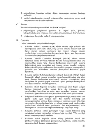 29
2. meningkatkan kapasitas poktan dalam penyusunan rencana kegiatan
usahatani;
3. meningkatkan kapasitas penyuluh pertanian dalam membimbing poktan untuk
menyusun rencana kegiatan usahatani.
C. Sasaran
Sasaran Pedoman Penyusunan RDK dan RDKK meliputi:
1. penyelenggara penyuluhan pertanian di tingkat pusat, provinsi,
kabupaten/kota, serta pelaksana penyuluhan di kecamatan dan desa/kelurahan;
2. pelaku utama dan pelaku usaha di bidang pertanian.
D. Pengertian
Dalam Pedoman ini yang dimaksud dengan:
1. Rencana Definitif Kelompok (RDK) adalah rencana kerja usahatani dari
kelompoktani untuk satu tahun, yang disusun melalui musyawarah dan
berisi rincian tentang sumberdaya dan potensi wilayah, sasaran
produktivitas, pengorganisasian dan pembagian kerja, serta kesepakatan
bersama dalam pengelolaan usahatani.
2. Rencana Definitif Kebutuhan Kelompok (RDKK) adalah rencana
kebutuhan sarana produksi pertanian dan alat mesin pertanian untuk satu
musim/siklus usaha yang disusun berdasarkan musyawarah anggota
kelompoktani yang merupakan alat pesanan sarana produksi pertanian
kelompoktani kepada gapoktan atau lembaga lain (penyalur sarana produksi
pertanian dan perbankan), termasuk perencanaan kebutuhan pupuk
bersubsidi.
3. Rencana Definitif Kebutuhan Kelompok Pupuk Bersubsidi (RDKK Pupuk
Bersubsidi) adalah rencana kebutuhan pupuk bersubsidi untuk satu tahun
yang disusun berdasarkan musyawarah anggota kelompoktani yang
merupakan alat pesanan pupuk bersubsidi kepada gabungan kelompoktani
atau penyalur sarana produksi pertanian.
4. Pertanian adalah kegiatan mengelola sumberdaya alam hayati dengan
bantuan teknologi, modal, tenaga kerja, dan manajemen untuk
menghasilkan komoditas pertanian yang mencakup tanaman pangan,
hortikultura, perkebunan, dan/atau peternakan dalam suatu agroekosistem.
5. Penyuluhan Pertanian adalah proses pembelajaran bagi pelaku utama dan
pelaku usaha agar mereka mau dan mampu menolong dan
mengorganisasikan dirinya dalam mengakses informasi pasar, teknologi,
permodalan, dan sumberdaya lainnya, sebagai upaya untuk meningkatkan
produktivitas, efisiensi usaha, pendapatan, dan kesejahteraannya, serta
meningkatkan kesadaran dalam pelestarian fungsi lingkungan hidup.
6. Penyuluh pertanian adalah perorangan warga negara Indonesia yang
melakukan kegiatan penyuluhan pertanian, baik penyuluh PNS, penyuluh
swasta, maupun penyuluh swadaya.
7. Usahatani adalah kegiatan dalam bidang pertanian, mulai dari
produksi/budidaya, penanganan pascapanen, pengolahan, sarana produksi,
pemasaran hasil, dan/atau jasa penunjang.
 