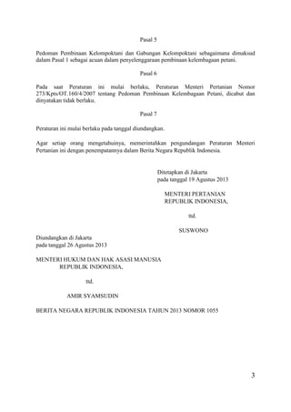 3
Pasal 5
Pedoman Pembinaan Kelompoktani dan Gabungan Kelompoktani sebagaimana dimaksud
dalam Pasal 1 sebagai acuan dalam penyelenggaraan pembinaan kelembagaan petani.
Pasal 6
Pada saat Peraturan ini mulai berlaku, Peraturan Menteri Pertanian Nomor
273/Kpts/OT.160/4/2007 tentang Pedoman Pembinaan Kelembagaan Petani, dicabut dan
dinyatakan tidak berlaku.
Pasal 7
Peraturan ini mulai berlaku pada tanggal diundangkan.
Agar setiap orang mengetahuinya, memerintahkan pengundangan Peraturan Menteri
Pertanian ini dengan penempatannya dalam Berita Negara Republik Indonesia.
Ditetapkan di Jakarta
pada tanggal 19 Agustus 2013
MENTERI PERTANIAN
REPUBLIK INDONESIA,
ttd.
SUSWONO
Diundangkan di Jakarta
pada tanggal 26 Agustus 2013
MENTERI HUKUM DAN HAK ASASI MANUSIA
REPUBLIK INDONESIA,
ttd.
AMIR SYAMSUDIN
BERITA NEGARA REPUBLIK INDONESIA TAHUN 2013 NOMOR 1055
 