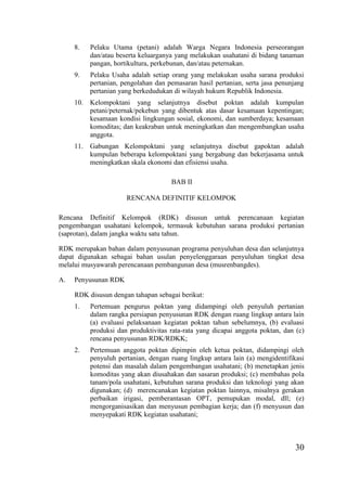30
8. Pelaku Utama (petani) adalah Warga Negara Indonesia perseorangan
dan/atau beserta keluarganya yang melakukan usahatani di bidang tanaman
pangan, hortikultura, perkebunan, dan/atau peternakan.
9. Pelaku Usaha adalah setiap orang yang melakukan usaha sarana produksi
pertanian, pengolahan dan pemasaran hasil pertanian, serta jasa penunjang
pertanian yang berkedudukan di wilayah hukum Republik Indonesia.
10. Kelompoktani yang selanjutnya disebut poktan adalah kumpulan
petani/peternak/pekebun yang dibentuk atas dasar kesamaan kepentingan;
kesamaan kondisi lingkungan sosial, ekonomi, dan sumberdaya; kesamaan
komoditas; dan keakraban untuk meningkatkan dan mengembangkan usaha
anggota.
11. Gabungan Kelompoktani yang selanjutnya disebut gapoktan adalah
kumpulan beberapa kelompoktani yang bergabung dan bekerjasama untuk
meningkatkan skala ekonomi dan efisiensi usaha.
BAB II
RENCANA DEFINITIF KELOMPOK
Rencana Definitif Kelompok (RDK) disusun untuk perencanaan kegiatan
pengembangan usahatani kelompok, termasuk kebutuhan sarana produksi pertanian
(saprotan), dalam jangka waktu satu tahun.
RDK merupakan bahan dalam penyusunan programa penyuluhan desa dan selanjutnya
dapat digunakan sebagai bahan usulan penyelenggaraan penyuluhan tingkat desa
melalui musyawarah perencanaan pembangunan desa (musrenbangdes).
A. Penyusunan RDK
RDK disusun dengan tahapan sebagai berikut:
1. Pertemuan pengurus poktan yang didampingi oleh penyuluh pertanian
dalam rangka persiapan penyusunan RDK dengan ruang lingkup antara lain
(a) evaluasi pelaksanaan kegiatan poktan tahun sebelumnya, (b) evaluasi
produksi dan produktivitas rata-rata yang dicapai anggota poktan, dan (c)
rencana penyusunan RDK/RDKK;
2. Pertemuan anggota poktan dipimpin oleh ketua poktan, didampingi oleh
penyuluh pertanian, dengan ruang lingkup antara lain (a) mengidentifikasi
potensi dan masalah dalam pengembangan usahatani; (b) menetapkan jenis
komoditas yang akan diusahakan dan sasaran produksi; (c) membahas pola
tanam/pola usahatani, kebutuhan sarana produksi dan teknologi yang akan
digunakan; (d) merencanakan kegiatan poktan lainnya, misalnya gerakan
perbaikan irigasi, pemberantasan OPT, pemupukan modal, dll; (e)
mengorganisasikan dan menyusun pembagian kerja; dan (f) menyusun dan
menyepakati RDK kegiatan usahatani;
 