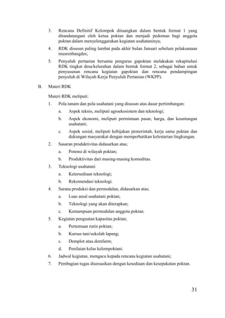 31
3. Rencana Definitif Kelompok dituangkan dalam bentuk format 1 yang
ditandatangani oleh ketua poktan dan menjadi pedoman bagi anggota
poktan dalam menyelenggarakan kegiatan usahataninya;
4. RDK disusun paling lambat pada akhir bulan Januari sebelum pelaksanaan
musrenbangdes;
5. Penyuluh pertanian bersama pengurus gapoktan melakukan rekapitulasi
RDK tingkat desa/kelurahan dalam bentuk format 2, sebagai bahan untuk
penyusunan rencana kegiatan gapoktan dan rencana pendampingan
penyuluh di Wilayah Kerja Penyuluh Pertanian (WKPP).
B. Materi RDK
Materi RDK meliputi:
1. Pola tanam dan pola usahatani yang disusun atas dasar pertimbangan:
a. Aspek teknis, meliputi agroekosistem dan teknologi;
b. Aspek ekonomi, meliputi permintaan pasar, harga, dan keuntungan
usahatani;
c. Aspek sosial, meliputi kebijakan pemerintah, kerja sama poktan dan
dukungan masyarakat dengan memperhatikan kelestarian lingkungan.
2. Sasaran produktivitas didasarkan atas;
a. Potensi di wilayah poktan;
b. Produktivitas dari masing-masing komoditas.
3. Teknologi usahatani
a. Ketersediaan teknologi;
b. Rekomendasi teknologi.
4. Sarana produksi dan permodalan, didasarkan atas;
a. Luas areal usahatani poktan;
b. Teknologi yang akan diterapkan;
c. Kemampuan permodalan anggota poktan.
5. Kegiatan penguatan kapasitas poktan;
a. Pertemuan rutin poktan;
b. Kursus tani/sekolah lapang;
c. Demplot atau demfarm;
d. Penilaian kelas kelompoktani.
6. Jadwal kegiatan, mengacu kepada rencana kegiatan usahatani;
7. Pembagian tugas disesuaikan dengan kesediaan dan kesepakatan poktan.
 