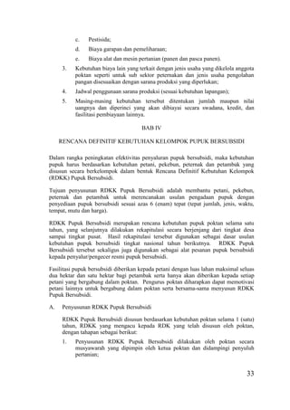 33
c. Pestisida;
d. Biaya garapan dan pemeliharaan;
e. Biaya alat dan mesin pertanian (panen dan pasca panen).
3. Kebutuhan biaya lain yang terkait dengan jenis usaha yang dikelola anggota
poktan seperti untuk sub sektor peternakan dan jenis usaha pengolahan
pangan disesuaikan dengan sarana produksi yang diperlukan;
4. Jadwal penggunaan sarana produksi (sesuai kebutuhan lapangan);
5. Masing-masing kebutuhan tersebut ditentukan jumlah maupun nilai
uangnya dan diperinci yang akan dibiayai secara swadana, kredit, dan
fasilitasi pembiayaan lainnya.
BAB IV
RENCANA DEFINITIF KEBUTUHAN KELOMPOK PUPUK BERSUBSIDI
Dalam rangka peningkatan efektivitas penyaluran pupuk bersubsidi, maka kebutuhan
pupuk harus berdasarkan kebutuhan petani, pekebun, peternak dan petambak yang
disusun secara berkelompok dalam bentuk Rencana Definitif Kebutuhan Kelompok
(RDKK) Pupuk Bersubsidi.
Tujuan penyusunan RDKK Pupuk Bersubsidi adalah membantu petani, pekebun,
peternak dan petambak untuk merencanakan usulan pengadaan pupuk dengan
penyediaan pupuk bersubsidi sesuai azas 6 (enam) tepat (tepat jumlah, jenis, waktu,
tempat, mutu dan harga).
RDKK Pupuk Bersubsidi merupakan rencana kebutuhan pupuk poktan selama satu
tahun, yang selanjutnya dilakukan rekapitulasi secara berjenjang dari tingkat desa
sampai tingkat pusat. Hasil rekapitulasi tersebut digunakan sebagai dasar usulan
kebutuhan pupuk bersubsidi tingkat nasional tahun berikutnya. RDKK Pupuk
Bersubsidi tersebut sekaligus juga digunakan sebagai alat pesanan pupuk bersubsidi
kepada penyalur/pengecer resmi pupuk bersubsidi.
Fasilitasi pupuk bersubsidi diberikan kepada petani dengan luas lahan maksimal seluas
dua hektar dan satu hektar bagi petambak serta hanya akan diberikan kepada setiap
petani yang bergabung dalam poktan. Pengurus poktan diharapkan dapat memotivasi
petani lainnya untuk bergabung dalam poktan serta bersama-sama menyusun RDKK
Pupuk Bersubsidi.
A. Penyusunan RDKK Pupuk Bersubsidi
RDKK Pupuk Bersubsidi disusun berdasarkan kebutuhan poktan selama 1 (satu)
tahun, RDKK yang mengacu kepada RDK yang telah disusun oleh poktan,
dengan tahapan sebagai berikut:
1. Penyusunan RDKK Pupuk Bersubsidi dilakukan oleh poktan secara
musyawarah yang dipimpin oleh ketua poktan dan didampingi penyuluh
pertanian;
 