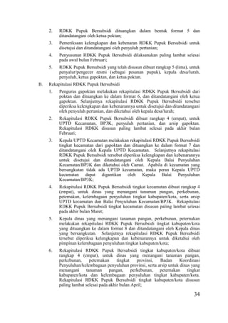 34
2. RDKK Pupuk Bersubsidi dituangkan dalam bentuk format 5 dan
ditandatangani oleh ketua poktan;
3. Pemeriksaan kelengkapan dan kebenaran RDKK Pupuk Bersubsidi untuk
disetujui dan ditandatangani oleh penyuluh pertanian;
4. Penyusunan RDKK Pupuk Bersubsidi dilaksanakan paling lambat selesai
pada awal bulan Februari;
5. RDKK Pupuk Bersubsidi yang telah disusun dibuat rangkap 5 (lima), untuk
penyalur/pengecer resmi (sebagai pesanan pupuk), kepala desa/lurah,
penyuluh, ketua gapoktan, dan ketua poktan.
B. Rekapitulasi RDKK Pupuk Bersubsidi
1. Pengurus gapoktan melakukan rekapitulasi RDKK Pupuk Bersubsidi dari
poktan dan dituangkan ke dalam format 6, dan ditandatangani oleh ketua
gapoktan. Selanjutnya rekapitulasi RDKK Pupuk Bersubsidi tersebut
diperiksa kelengkapan dan kebenarannya untuk disetujui dan ditandatangani
oleh penyuluh pertanian, dan diketahui oleh kepala desa/lurah;
2. Rekapitulasi RDKK Pupuk Bersubsidi dibuat rangkap 4 (empat), untuk
UPTD Kecamatan, BP3K, penyuluh pertanian, dan arsip gapoktan.
Rekapitulasi RDKK disusun paling lambat selesai pada akhir bulan
Februari;
3. Kepala UPTD Kecamatan melakukan rekapitulasi RDKK Pupuk Bersubsidi
tingkat kecamatan dari gapoktan dan dituangkan ke dalam format 7 dan
ditandatangani oleh Kepala UPTD Kecamatan. Selanjutnya rekapitulasi
RDKK Pupuk Bersubsidi tersebut diperiksa kelengkapan dan kebenarannya
untuk disetujui dan ditandatangani oleh Kepala Balai Penyuluhan
Kecamatan/BP3K dan diketahui oleh Camat. Apabila di kecamatan yang
bersangkutan tidak ada UPTD kecamatan, maka peran Kepala UPTD
kecamatan dapat digantikan oleh Kepala Balai Penyuluhan
Kecamatan/BP3K;
4. Rekapitulasi RDKK Pupuk Bersubsidi tingkat kecamatan dibuat rangkap 4
(empat), untuk dinas yang menangani tanaman pangan, perkebunan,
peternakan, kelembagaan penyuluhan tingkat kabupaten/kota, serta arsip
UPTD kecamatan dan Balai Penyuluhan Kecamatan/BP3K. Rekapitulasi
RDKK Pupuk Bersubsidi tingkat kecamatan disusun paling lambat selesai
pada akhir bulan Maret;
5. Kepala dinas yang menangani tanaman pangan, perkebunan, peternakan
melakukan rekapitulasi RDKK Pupuk Bersubsidi tingkat kabupaten/kota
yang dituangkan ke dalam format 8 dan ditandatangani oleh Kepala dinas
yang bersangkutan. Selanjutnya rekapitulasi RDKK Pupuk Bersubsidi
tersebut diperiksa kelengkapan dan kebenarannya untuk diketahui oleh
pimpinan kelembagaan penyuluhan tingkat kabupaten/kota;
6. Rekapitulasi RDKK Pupuk Bersubsidi tingkat kabupaten/kota dibuat
rangkap 4 (empat), untuk dinas yang menangani tanaman pangan,
perkebunan, peternakan tingkat provinsi, Badan Koordinasi
Penyuluhan/kelembagaan penyuluhan provinsi, serta arsip untuk dinas yang
menangani tanaman pangan, perkebunan, peternakan tingkat
kabupaten/kota dan kelembagaan penyuluhan tingkat kabupaten/kota.
Rekapitulasi RDKK Pupuk Bersubsidi tingkat kabupaten/kota disusun
paling lambat selesai pada akhir bulan April;
 