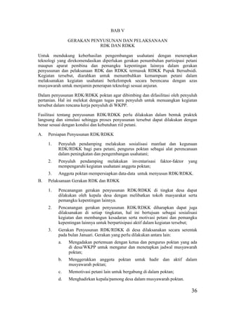 36
BAB V
GERAKAN PENYUSUNAN DAN PELAKSANAAN
RDK DAN RDKK
Untuk mendukung keberhasilan pengembangan usahatani dengan menerapkan
teknologi yang direkomendasikan diperlukan gerakan penumbuhan partisipasi petani
maupun aparat pembina dan pemangku kepentingan lainnya dalam gerakan
penyusunan dan pelaksanaan RDK dan RDKK termasuk RDKK Pupuk Bersubsidi.
Kegiatan tersebut, diarahkan untuk menumbuhkan kemampuan petani dalam
melaksanakan kegiatan usahatani berkelompok secara berencana dengan azas
musyawarah untuk menjamin penerapan teknologi sesuai anjuran.
Dalam penyusunan RDK/RDKK poktan agar dibimbing dan difasilitasi oleh penyuluh
pertanian. Hal ini melekat dengan tugas para penyuluh untuk menuangkan kegiatan
tersebut dalam rencana kerja penyuluh di WKPP.
Fasilitasi tentang penyusunan RDK/RDKK perlu dilakukan dalam bentuk praktek
langsung dan simulasi sehingga proses penyusunan tersebut dapat dilakukan dengan
benar sesuai dengan kondisi dan kebutuhan riil petani.
A. Persiapan Penyusunan RDK/RDKK
1. Penyuluh pendamping melakukan sosialisasi manfaat dan kegunaan
RDK/RDKK bagi para petani, pengurus poktan sebagai alat perencanaan
dalam peningkatan dan pengembangan usahatani;
2. Penyuluh pendamping melakukan inventarisasi faktor-faktor yang
mempengaruhi kegiatan usahatani anggota poktan;
3. Anggota poktan mempersiapkan data-data untuk menyusun RDK/RDKK.
B. Pelaksanaan Gerakan RDK dan RDKK
1. Pencanangan gerakan penyusunan RDK/RDKK di tingkat desa dapat
dilakukan oleh kepala desa dengan melibatkan tokoh masyarakat serta
pemangku kepentingan lainnya.
2. Pencanangan gerakan penyusunan RDK/RDKK diharapkan dapat juga
dilaksanakan di setiap tingkatan, hal ini bertujuan sebagai sosialisasi
kegiatan dan membangun kesadaran serta motivasi petani dan pemangku
kepentingan lainnya untuk berpartisipasi aktif dalam kegiatan tersebut;
3. Gerakan Penyusunan RDK/RDKK di desa dilaksanakan secara serentak
pada bulan Januari. Gerakan yang perlu dilakukan antara lain:
a. Mengadakan pertemuan dengan ketua dan pengurus poktan yang ada
di desa/WKPP untuk mengatur dan menetapkan jadwal musyawarah
poktan;
b. Menggerakkan anggota poktan untuk hadir dan aktif dalam
musyawarah poktan;
c. Memotivasi petani lain untuk bergabung di dalam poktan;
d. Menghadirkan kepala/pamong desa dalam musyawarah poktan.
 