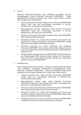 38
B. Provinsi
Sekretariat Bakorluh/kelembagaan yang membidangi penyuluhan provinsi,
bertanggungjawab dalam pembinaan Penyusunan RDK/RDKK. Dalam
pelaksanaannya berkoordinasi dengan dinas terkait tingkat provinsi termasuk
BPTP, dengan tugas sebagai berikut:
1. Menyusun petunjuk pelaksanaan tingkat provinsi Penyusunan RDK/RDKK
sebagai acuan bagi para penyelenggara penyuluhan di provinsi,
kabupaten/kota, kecamatan dan desa/kelurahan;
2. Mensosialisasikan petunjuk pelaksanaan tingkat provinsi Penyusunan
RDK/RDKK kepada para penyelenggara penyuluhan di provinsi,
kabupaten/kota, kecamatan dan desa/kelurahan;
3. Menyusun rencana dan melaksanakan pembinaan Penyusunan RDK/RDKK
dalam rangka pemberdayaan petani;
4. Melakukan kompilasi dan validasi data berdasarkan hasil laporan dari
kabupaten/kota tentang perkembangan Penyusunan RDK/RDKK sebagai
bahan perumusan kebijakan pembinaan lebih lanjut;
5. Melakukan monitoring dan evaluasi pelaksanaan hasil pembinaan
Penyusunan RDK/RDKK bersama dengan dinas/instansi lingkup pertanian
di provinsi sebagai bahan informasi dan perumusan perencanaan program di
tingkat provinsi;
6. Melaporkan perkembangan Penyusunan RDK/RDKK ke Badan Penyuluhan
dan Pengembangan SDM Pertanian dengan tembusan ke dinas/instansi
terkait di provinsi sebagai bahan perumusan kebijakan dan implementasi
pembinaan Penyusunan RDK/RDKK.
C. Kabupaten/Kota
Badan Pelaksana Penyuluhan Pertanian, Perikanan dan Kehutanan/kelembagaan
yang membidangi penyuluhan kabupaten/kota bertanggungjawab dalam
pembinaan Penyusunan RDK/RDKK. Dalam pelaksanaannya berkoordinasi
dengan dinas terkait tingkat kabupaten/kota, dengan tugas sebagai berikut:
1. Menyusun petunjuk teknis tingkat kabupaten Penyusunan RDK/RDKK
sebagai acuan para penyelenggara penyuluhan di kabupaten/kota,
kecamatan dan desa/kelurahan;
2. Mensosialisasikan petunjuk teknis tingkat kabupaten Penyusunan
RDK/RDKK kepada para penyelenggara penyuluhan di kabupaten/kota,
kecamatan, desa/kelurahan dan instansi terkait;
3. Menyusun rencana dan melaksanakan pembinaan Penyusunan RDK/RDKK
dalam rangka pemberdayaan petani di setiap kecamatan;
4. Melakukan kompilasi dan validasi data berdasarkan hasil laporan dari
kecamatan tentang perkembangan Penyusunan RDK/RDKK sebagai bahan
perumusan kebijakan pembinaan lebih lanjut;
5. Melakukan monitoring dan evaluasi pelaksanaan Penyusunan RDK/RDKK
sebagai bahan informasi dan perencanaan kegiatan lebih lanjut;
 