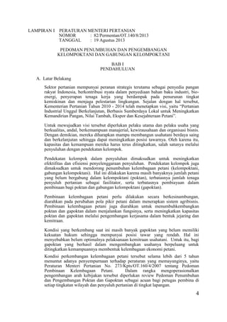 4
LAMPIRAN I PERATURAN MENTERI PERTANIAN
NOMOR : 82/Permentan/OT.140/8/2013
TANGGAL : 19 Agustus 2013
PEDOMAN PENUMBUHAN DAN PENGEMBANGAN
KELOMPOKTANI DAN GABUNGAN KELOMPOKTANI
BAB I
PENDAHULUAN
A. Latar Belakang
Sektor pertanian mempunyai peranan strategis terutama sebagai penyedia pangan
rakyat Indonesia, berkontribusi nyata dalam penyediaan bahan baku industri, bio-
energi, penyerapan tenaga kerja yang berdampak pada penurunan tingkat
kemiskinan dan menjaga pelestarian lingkungan. Sejalan dengan hal tersebut,
Kementerian Pertanian Tahun 2010 - 2014 telah menetapkan visi, yaitu “Pertanian
Industrial Unggul Berkelanjutan, Berbasis Sumberdaya Lokal untuk Meningkatkan
Kemandirian Pangan, Nilai Tambah, Ekspor dan Kesejahteraan Petani”.
Untuk mewujudkan visi tersebut diperlukan pelaku utama dan pelaku usaha yang
berkualitas, andal, berkemampuan manajerial, kewirausahaan dan organisasi bisnis.
Dengan demikian, mereka diharapkan mampu membangun usahatani berdaya saing
dan berkelanjutan sehingga dapat meningkatkan posisi tawarnya. Oleh karena itu,
kapasitas dan kemampuan mereka harus terus ditingkatkan, salah satunya melalui
penyuluhan dengan pendekatan kelompok.
Pendekatan kelompok dalam penyuluhan dimaksudkan untuk meningkatkan
efektifitas dan efisiensi penyelenggaraan penyuluhan. Pendekatan kelompok juga
dimaksudkan untuk mendorong penumbuhan kelembagaan petani (kelompoktani,
gabungan kelompoktani). Hal ini dilakukan karena masih banyaknya jumlah petani
yang belum bergabung dalam kelompoktani (poktan), terbatasnya jumlah tenaga
penyuluh pertanian sebagai fasilitator, serta terbatasnya pembiayaan dalam
pembinaan bagi poktan dan gabungan kelompoktani (gapoktan).
Pembinaan kelembagaan petani perlu dilakukan secara berkesinambungan,
diarahkan pada perubahan pola pikir petani dalam menerapkan sistem agribisnis.
Pembinaan kelembagaan petani juga diarahkan untuk menumbuhkembangkan
poktan dan gapoktan dalam menjalankan fungsinya, serta meningkatkan kapasitas
poktan dan gapoktan melalui pengembangan kerjasama dalam bentuk jejaring dan
kemitraan.
Kondisi yang berkembang saat ini masih banyak gapoktan yang belum memiliki
kekuatan hukum sehingga mempunyai posisi tawar yang rendah. Hal ini
menyebabkan belum optimalnya pelaksanaan kemitraan usahatani. Untuk itu, bagi
gapoktan yang berhasil dalam mengembangkan usahanya berpeluang untuk
ditingkatkan kemampuannya membentuk kelembagaan ekonomi petani.
Kondisi perkembangan kelembagaan petani tersebut selama lebih dari 5 tahun
menuntut adanya penyempurnaan terhadap peraturan yang memayunginya, yaitu
Peraturan Menteri Pertanian No. 273/Kpts/OT.160/4/2007 tentang Pedoman
Pembinaan Kelembagaan Petani. Dalam rangka mengoperasionalkan
pengembangan arah kebijakan tersebut diperlukan review Pedoman Penumbuhan
dan Pengembangan Poktan dan Gapoktan sebagai acuan bagi petugas pembina di
setiap tingkatan wilayah dan penyuluh pertanian di tingkat lapangan.
 