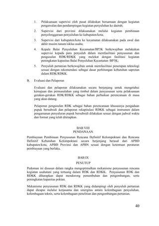 40
1. Pelaksanaan supervisi oleh pusat dilakukan bersamaan dengan kegiatan
pengawalan dan pendampingan kegiatan penyuluhan ke daerah;
2. Supervisi dari provinsi dilaksanakan melalui kegiatan pembinaan
penyelenggaraan penyuluhan ke kabupaten/kota;
3. Supervisi dari kabupaten/kota ke kecamatan dilaksanakan pada awal dan
akhir musim tanam/siklus usaha;
4. Kepala Balai Penyuluhan Kecamatan/BP3K berkewajiban melakukan
supervisi kepada para penyuluh dalam memfasilitasi penyusunan dan
pengusulan RDK/RDKK yang melekat dengan fasilitasi kegiatan
peningkatan kapasitas Balai Penyuluhan Kecamatan /BP3K;
5. Penyuluh pertanian berkewajiban untuk memfasilitasi penerapan teknologi
sesuai dengan rekomendasi sebagai dasar perhitungan kebutuhan saprotan
dalam RDK/RDKK.
B. Evaluasi dan Pelaporan
Evaluasi dan pelaporan dilaksanakan secara berjenjang untuk mengetahui
kemajuan dan permasalahan yang timbul dalam penyusunan serta pelaksanaan
gerakan-gerakan RDK/RDKK sebagai bahan perbaikan perencanaan di masa
yang akan datang.
Pelaporan pengusulan RDK sebagai bahan perencanaan khususnya pengadaan
pupuk bersubsidi dan pelaporan rekapitulasi RDKK sebagai instrumen dalam
pengamanan penyaluran pupuk bersubsidi dilakukan sesuai dengan jadwal waktu
dan format yang telah ditetapkan.
BAB VIII
PENDANAAN
Pembiayaan Pembinaan Penyusunan Rencana Definitif Kelompoktani dan Rencana
Definitif Kebutuhan Kelompoktani secara berjenjang berasal dari APBD
kabupaten/kota, APBD Provinsi dan APBN sesuai dengan ketentuan peraturan
pembiayaan yang berlaku.
BAB IX
PENUTUP
Pedoman ini disusun dalam rangka mengoptimalkan mekanisme penyusunan rencana
kegiatan usahatani yang tertuang dalam RDK dan RDKK. Penyusunan RDK dan
RDKK diharapkan dapat mendorong penumbuhan dan pengembangan, serta
peningkatan kapasitas poktan.
Mekanisme penyusunan RDK dan RDKK yang didampingi oleh penyuluh pertanian
dapat dicapai melalui kerjasama dan sinergitas antara kelembagaan penyuluhan,
kelembagaan teknis, serta kelembagaan penelitian dan pengembangan pertanian.
 