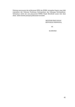 41
Pedoman penyusunan dan pelaksanaan RDK dan RDKK merupakan bagian yang tidak
terpisahkan dari Pedoman Pembinaan Kelompoktani dan Gabungan Kelompoktani.
Selanjutnya untuk tata cara penyusunan RDKK Pupuk Bersubsidi secara rinci akan
diatur dalam bentuk petunjuk pelaksanaan tersendiri.
MENTERI PERTANIAN
REPUBLIK INDONESIA,
ttd.
SUSWONO
 