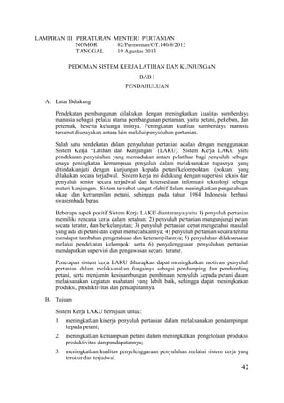 42
LAMPIRAN III PERATURAN MENTERI PERTANIAN
NOMOR : 82/Permentan/OT.140/8/2013
TANGGAL : 19 Agustus 2013
PEDOMAN SISTEM KERJA LATIHAN DAN KUNJUNGAN
BAB I
PENDAHULUAN
A. Latar Belakang
Pendekatan pembangunan dilakukan dengan meningkatkan kualitas sumberdaya
manusia sebagai pelaku utama pembangunan pertanian, yaitu petani, pekebun, dan
peternak, beserta keluarga intinya. Peningkatan kualitas sumberdaya manusia
tersebut diupayakan antara lain melalui penyuluhan pertanian.
Salah satu pendekatan dalam penyuluhan pertanian adalah dengan menggunakan
Sistem Kerja “Latihan dan Kunjungan” (LAKU). Sistem Kerja LAKU yaitu
pendekatan penyuluhan yang memadukan antara pelatihan bagi penyuluh sebagai
upaya peningkatan kemampuan penyuluh dalam melaksanakan tugasnya, yang
ditindaklanjuti dengan kunjungan kepada petani/kelompoktani (poktan) yang
dilakukan secara terjadwal. Sistem kerja ini didukung dengan supervisi teknis dari
penyuluh senior secara terjadwal dan ketersediaan informasi teknologi sebagai
materi kunjungan. Sistem tersebut sangat efektif dalam meningkatkan pengetahuan,
sikap dan ketrampilan petani, sehingga pada tahun 1984 Indonesia berhasil
swasembada beras.
Beberapa aspek positif Sistem Kerja LAKU diantaranya yaitu 1) penyuluh pertanian
memiliki rencana kerja dalam setahun; 2) penyuluh pertanian mengunjungi petani
secara teratur, dan berkelanjutan; 3) penyuluh pertanian cepat mengetahui masalah
yang ada di petani dan cepat memecahkannya; 4) penyuluh pertanian secara teratur
mendapat tambahan pengetahuan dan keterampilannya; 5) penyuluhan dilaksanakan
melalui pendekatan kelompok; serta 6) penyelenggaaan penyuluhan pertanian
mendapatkan supervisi dan pengawasan secara teratur.
Penerapan sistem kerja LAKU diharapkan dapat meningkatkan motivasi penyuluh
pertanian dalam melaksanakan fungsinya sebagai pendamping dan pembimbing
petani, serta menjamin kesinambungan pembinaan penyuluh kepada petani dalam
melaksanakan kegiatan usahatani yang lebih baik, sehingga dapat meningkatkan
produksi, produktivitas dan pendapatannya.
B. Tujuan
Sistem Kerja LAKU bertujuan untuk:
1. meningkatkan kinerja penyuluh pertanian dalam melaksanakan pendampingan
kepada petani;
2. meningkatkan kemampuan petani dalam meningkatkan pengelolaan produksi,
produktivitas dan pendapatannya;
3. meningkatkan kualitas penyelenggaraan penyuluhan melalui sistem kerja yang
terukur dan terjadwal.
 