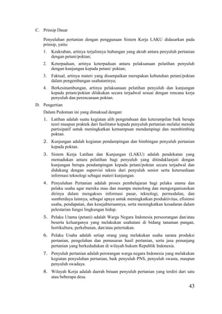 43
C. Prinsip Dasar
Penyuluhan pertanian dengan penggunaan Sistem Kerja LAKU didasarkan pada
prinsip, yaitu:
1. Keakraban, artinya terjalinnya hubungan yang akrab antara penyuluh pertanian
dengan petani/poktan;
2. Keterpaduan, artinya keterpaduan antara pelaksanaan pelatihan penyuluh
dengan kunjungan kepada petani/ poktan;
3. Faktual, artinya materi yang disampaikan merupakan kebutuhan petani/poktan
dalam pengembangan usahataninya;
4. Berkesinambungan, artinya pelaksanaan pelatihan penyuluh dan kunjungan
kepada petani/poktan dilakukan secara terjadwal sesuai dengan rencana kerja
penyuluh dan perencanaan poktan.
D. Pengertian
Dalam Pedoman ini yang dimaksud dengan:
1. Latihan adalah suatu kegiatan alih pengetahuan dan keterampilan baik berupa
teori maupun praktek dari fasilitator kepada penyuluh pertanian melalui metode
partisipatif untuk meningkatkan kemampuan mendampingi dan membimbing
poktan.
2. Kunjungan adalah kegiatan pendampingan dan bimbingan penyuluh pertanian
kepada poktan.
3. Sistem Kerja Latihan dan Kunjungan (LAKU) adalah pendekatan yang
memadukan antara pelatihan bagi penyuluh yang ditindaklanjuti dengan
kunjungan berupa pendampingan kepada petani/poktan secara terjadwal dan
didukung dengan supervisi teknis dari penyuluh senior serta ketersediaan
informasi teknologi sebagai materi kunjungan.
4. Penyuluhan Pertanian adalah proses pembelajaran bagi pelaku utama dan
pelaku usaha agar mereka mau dan mampu menolong dan mengorganisasikan
dirinya dalam mengakses informasi pasar, teknologi, permodalan, dan
sumberdaya lainnya, sebagai upaya untuk meningkatkan produktivitas, efisiensi
usaha, pendapatan, dan kesejahteraannya, serta meningkatkan kesadaran dalam
pelestarian fungsi lingkungan hidup.
5. Pelaku Utama (petani) adalah Warga Negara Indonesia perseorangan dan/atau
beserta keluarganya yang melakukan usahatani di bidang tanaman pangan,
hortikultura, perkebunan, dan/atau peternakan.
6. Pelaku Usaha adalah setiap orang yang melakukan usaha sarana produksi
pertanian, pengolahan dan pemasaran hasil pertanian, serta jasa penunjang
pertanian yang berkedudukan di wilayah hukum Republik Indonesia.
7. Penyuluh pertanian adalah perorangan warga negara Indonesia yang melakukan
kegiatan penyuluhan pertanian, baik penyuluh PNS, penyuluh swasta, maupun
penyuluh swadaya.
8. Wilayah Kerja adalah daerah binaan penyuluh pertanian yang terdiri dari satu
atau beberapa desa.
 