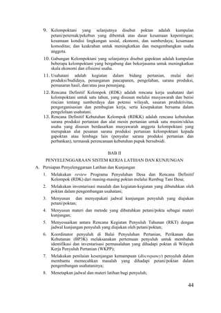 44
9. Kelompoktani yang selanjutnya disebut poktan adalah kumpulan
petani/peternak/pekebun yang dibentuk atas dasar kesamaan kepentingan;
kesamaan kondisi lingkungan sosial, ekonomi, dan sumberdaya; kesamaan
komoditas; dan keakraban untuk meningkatkan dan mengembangkan usaha
anggota.
10. Gabungan Kelompoktani yang selanjutnya disebut gapoktan adalah kumpulan
beberapa kelompoktani yang bergabung dan bekerjasama untuk meningkatkan
skala ekonomi dan efisiensi usaha.
11. Usahatani adalah kegiatan dalam bidang pertanian, mulai dari
produksi/budidaya, penanganan pascapanen, pengolahan, sarana produksi,
pemasaran hasil, dan/atau jasa penunjang.
12. Rencana Definitif Kelompok (RDK) adalah rencana kerja usahatani dari
kelompoktani untuk satu tahun, yang disusun melalui musyawarah dan berisi
rincian tentang sumberdaya dan potensi wilayah, sasaran produktivitas,
pengorganisasian dan pembagian kerja, serta kesepakatan bersama dalam
pengelolaan usahatani.
13. Rencana Definitif Kebutuhan Kelompok (RDKK) adalah rencana kebutuhan
sarana produksi pertanian dan alat mesin pertanian untuk satu musim/siklus
usaha yang disusun berdasarkan musyawarah anggota kelompoktani yang
merupakan alat pesanan sarana produksi pertanian kelompoktani kepada
gapoktan atau lembaga lain (penyalur sarana produksi pertanian dan
perbankan), termasuk perencanaan kebutuhan pupuk bersubsidi.
BAB II
PENYELENGGARAAN SISTEM KERJA LATIHAN DAN KUNJUNGAN
A. Persiapan Penyelenggaraan Latihan dan Kunjungan
1. Melakukan review Programa Penyuluhan Desa dan Rencana Definitif
Kelompok (RDK) dari masing-masing poktan melalui Rembug Tani Desa;
2. Melakukan inventarisasi masalah dan kegiatan-kegiatan yang dibutuhkan oleh
poktan dalam pengembangan usahatani;
3. Menyusun dan menyepakati jadwal kunjungan penyuluh yang diajukan
petani/poktan;
4. Menyusun materi dan metode yang dibutuhkan petani/pokta sebagai materi
kunjungan;
5. Menyesuaikan antara Rencana Kegiatan Penyuluh Tahunan (RKT) dengan
jadwal kunjungan penyuluh yang diajukan oleh petani/poktan;
6. Koordinator penyuluh di Balai Penyuluhan Pertanian, Perikanan dan
Kehutanan (BP3K) melaksanakan pertemuan penyuluh untuk membahas
identifikasi dan inventarisasi permasalahan yang dihadapi poktan di Wilayah
Kerja Penyuluh Pertanian (WKPP);
7. Melakukan penilaian kesenjangan kemampuan (discrepancy) penyuluh dalam
membantu memecahkan masalah yang dihadapi petani/poktan dalam
pengembangan usahataninya;
8. Menetapkan jadwal dan materi latihan bagi penyuluh;
 