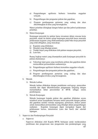47
a) Pengembangan agribisnis berbasis komoditas unggulan
wilayah;
b) Pengembangan dan penguatan poktan dan gapoktan;
c) Program pembangunan pertanian yang sedang dan akan
dikembangkan di desa yang bersangkutan.
Materi pelatihan dilengkapi dengan bahan ajar dan jadwal pelaksanaan
pelatihan.
2) Materi Kunjungan
Kunjungan penyuluh ke poktan harus tercantum dalam rencana kerja
penyuluh, untuk itu dalam setiap kunjungan penyuluh harus mencatat
pelaksanaan kegiatan yang dilaksanakannya pada buku kerja penyuluh
yang telah dibagikan, yang mencakup:
a) Kegiatan yang dilakukan;
b) Masalah yang dihadapi petani;
c) Tindak lanjut yang dilakukan oleh poktan maupun penyuluh;
d) Lain-lain.
Ruang lingkup materi yang disampaikan pada kunjungan penyuluh ke
poktan diantaranya:
a) Teknologi tepat guna yang membantu poktan dan gapoktan dalam
memecahkan permasalahan usahataninya;
b) Pengembangan agribisnis berbasis komoditas unggulan wilayah;
c) Pengembangan dan penguatan poktan dan gapoktan;
d) Program pembangunan pertanian yang sedang dan akan
dikembangkan di desa yang bersangkutan.
b. Metoda
1) Metoda Latihan
Metode latihan dilakukan dengan pendekatan andragogy, pemecahan
masalah dan dapat dikombinasikan pengamatan langsung dengan
memanfaatkan lahan percontohan di BP3K sebagai sarana
pembelajaran.
2) Metode Kunjungan
Metoda kunjungan kepada poktan dan gapoktan dilakukan secara
terjadwal sesuai kesepakatan bersama antara penyuluh dengan poktan
dan gapoktan melalui metode anjangsana, pertemuan, diskusi petani
untuk memecahkan permasalahan yang dihadapi dalam pengembangan
usahatani. Kegiatan kunjungan dapat merupakan bagian dari
pelaksanaan kursus, demonstrasi (cara dan hasil) dan sekolah
lapangan.
3. Supervisi dan Pendampingan Penyuluh
a. Supervisi
Supervisi dilakukan oleh Kepala BP3K bertujuan untuk melaksanakan
pembinaan dan pengawasan atas pengawalan dan pendampingan yang
 