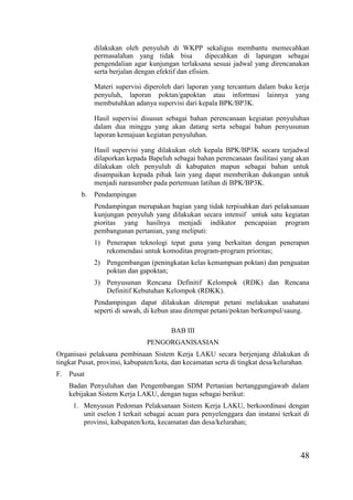 48
dilakukan oleh penyuluh di WKPP sekaligus membantu memecahkan
permasalahan yang tidak bisa dipecahkan di lapangan sebagai
pengendalian agar kunjungan terlaksana sesuai jadwal yang direncanakan
serta berjalan dengan efektif dan efisien.
Materi supervisi diperoleh dari laporan yang tercantum dalam buku kerja
penyuluh, laporan poktan/gapoktan atau informasi lainnya yang
membutuhkan adanya supervisi dari kepala BPK/BP3K.
Hasil supervisi disusun sebagai bahan perencanaan kegiatan penyuluhan
dalam dua minggu yang akan datang serta sebagai bahan penyusunan
laporan kemajuan kegiatan penyuluhan.
Hasil supervisi yang dilakukan oleh kepala BPK/BP3K secara terjadwal
dilaporkan kepada Bapeluh sebagai bahan perencanaan fasilitasi yang akan
dilakukan oleh penyuluh di kabupaten mapun sebagai bahan untuk
disampaikan kepada pihak lain yang dapat memberikan dukungan untuk
menjadi narasumber pada pertemuan latihan di BPK/BP3K.
b. Pendampingan
Pendampingan merupakan bagian yang tidak terpisahkan dari pelaksanaan
kunjungan penyuluh yang dilakukan secara intensif untuk satu kegiatan
pioritas yang hasilnya menjadi indikator pencapaian program
pembangunan pertanian, yang meliputi:
1) Penerapan teknologi tepat guna yang berkaitan dengan penerapan
rekomendasi untuk komoditas program-program prioritas;
2) Pengembangan (peningkatan kelas kemampuan poktan) dan penguatan
poktan dan gapoktan;
3) Penyusunan Rencana Definitif Kelompok (RDK) dan Rencana
Definitif Kebutuhan Kelompok (RDKK).
Pendampingan dapat dilakukan ditempat petani melakukan usahatani
seperti di sawah, di kebun atau ditempat petani/poktan berkumpul/saung.
BAB III
PENGORGANISASIAN
Organisasi pelaksana pembinaan Sistem Kerja LAKU secara berjenjang dilakukan di
tingkat Pusat, provinsi, kabupaten/kota, dan kecamatan serta di tingkat desa/kelurahan.
F. Pusat
Badan Penyuluhan dan Pengembangan SDM Pertanian bertanggungjawab dalam
kebijakan Sistem Kerja LAKU, dengan tugas sebagai berikut:
1. Menyusun Pedoman Pelaksanaan Sistem Kerja LAKU, berkoordinasi dengan
unit eselon I terkait sebagai acuan para penyelenggara dan instansi terkait di
provinsi, kabupaten/kota, kecamatan dan desa/kelurahan;
 