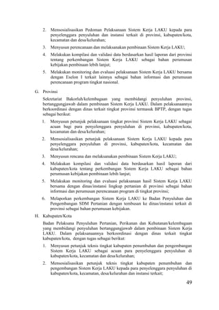 49
2. Mensosialisasikan Pedoman Pelaksanaan Sistem Kerja LAKU kepada para
penyelenggara penyuluhan dan instansi terkait di provinsi, kabupaten/kota,
kecamatan dan desa/kelurahan;
3. Menyusun perencanaan dan melaksanakan pembinaan Sistem Kerja LAKU;
4. Melakukan kompilasi dan validasi data berdasarkan hasil laporan dari provinsi
tentang perkembangan Sistem Kerja LAKU sebagai bahan perumusan
kebijakan pembinaan lebih lanjut;
5. Melakukan monitoring dan evaluasi pelaksanaan Sistem Kerja LAKU bersama
dengan Eselon I terkait lainnya sebagai bahan informasi dan perumusan
perencanaan program tingkat nasional.
G. Provinsi
Sekretariat Bakorluh/kelembagaan yang membidangi penyuluhan provinsi,
bertanggungjawab dalam pembinaan Sistem Kerja LAKU. Dalam pelaksanaannya
berkoordinasi dengan dinas terkait tingkat provinsi termasuk BPTP, dengan tugas
sebagai berikut:
1. Menyusun petunjuk pelaksanaan tingkat provinsi Sistem Kerja LAKU sebagai
acuan bagi para penyelenggara penyuluhan di provinsi, kabupaten/kota,
kecamatan dan desa/kelurahan;
2. Mensosialisasikan petunjuk pelaksanaan Sistem Kerja LAKU kepada para
penyelenggara penyuluhan di provinsi, kabupaten/kota, kecamatan dan
desa/kelurahan;
3. Menyusun rencana dan melaksanakan pembinaan Sistem Kerja LAKU;
4. Melakukan kompilasi dan validasi data berdasarkan hasil laporan dari
kabupaten/kota tentang perkembangan Sistem Kerja LAKU sebagai bahan
perumusan kebijakan pembinaan lebih lanjut;
5. Melakukan monitoring dan evaluasi pelaksanaan hasil Sistem Kerja LAKU
bersama dengan dinas/instansi lingkup pertanian di provinsi sebagai bahan
informasi dan perumusan perencanaan program di tingkat provinsi;
6. Melaporkan perkembangan Sistem Kerja LAKU ke Badan Penyuluhan dan
Pengembangan SDM Pertanian dengan tembusan ke dinas/instansi terkait di
provinsi sebagai bahan perumusan kebijakan.
H. Kabupaten/Kota
Badan Pelaksana Penyuluhan Pertanian, Perikanan dan Kehutanan/kelembagaan
yang membidangi penyuluhan bertanggungjawab dalam pembinaan Sistem Kerja
LAKU. Dalam pelaksanaannya berkoordinasi dengan dinas terkait tingkat
kabupaten/kota, dengan tugas sebagai berikut:
1. Menyusun petunjuk teknis tingkat kabupaten penumbuhan dan pengembangan
Sistem Kerja LAKU sebagai acuan para penyelenggara penyuluhan di
kabupaten/kota, kecamatan dan desa/kelurahan;
2. Mensosialisasikan petunjuk teknis tingkat kabupaten penumbuhan dan
pengembangan Sistem Kerja LAKU kepada para penyelenggara penyuluhan di
kabupaten/kota, kecamatan, desa/kelurahan dan instansi terkait;
 
