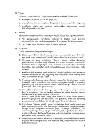 5
B. Tujuan
Pedoman Penumbuhan dan Pengembangan Poktan dan Gapoktan bertujuan:
1. meningkatkan jumlah poktan dan gapoktan;
2. meningkatkan kemampuan poktan dan gapoktan dalam menjalankan fungsinya;
3. mendorong poktan dan gapoktan meningkatkan kapasitasnya menjadi
kelembagaan ekonomi petani.
C. Sasaran
Sasaran Pedoman Penumbuhan dan Pengembangan Poktan dan Gapoktan meliputi:
1. Para penyelenggara penyuluhan pertanian di tingkat pusat, provinsi,
kabupaten/kota, serta pelaksana penyuluhan di kecamatan dan desa/kelurahan;
2. Para pelaku utama dan pelaku usaha di bidang pertanian.
D. Pengertian
Dalam Pedoman ini yang dimaksud dengan:
1. Kelembagaan Petani adalah lembaga yang ditumbuhkembangkan dari, oleh,
dan untuk petani guna memperkuat dan memperjuangkan kepentingan petani.
2. Kelompoktani yang selanjutnya disebut poktan adalah kumpulan
petani/peternak/pekebun yang dibentuk atas dasar kesamaan kepentingan;
kesamaan kondisi lingkungan sosial, ekonomi, dan sumberdaya; kesamaan
komoditas; dan keakraban untuk meningkatkan dan mengembangkan usaha
anggota.
3. Gabungan Kelompoktani yang selanjutnya disebut gapoktan adalah kumpulan
beberapa kelompoktani yang bergabung dan bekerjasama untuk meningkatkan
skala ekonomi dan efisiensi usaha.
4. Pertanian adalah kegiatan mengelola sumberdaya alam hayati dengan bantuan
teknologi, modal, tenaga kerja, dan manajemen untuk menghasilkan komoditas
pertanian yang mencakup tanaman pangan, hortikultura, perkebunan, dan/atau
peternakan dalam suatu agroekosistem.
5. Pelaku Utama (petani) adalah Warga Negara Indonesia perseorangan dan/atau
beserta keluarganya yang melakukan usahatani di bidang tanaman pangan,
hortikultura, perkebunan, dan/atau peternakan.
6. Pelaku Usaha adalah setiap orang yang melakukan usaha sarana produksi
pertanian, pengolahan dan pemasaran hasil pertanian, serta jasa penunjang
pertanian yang berkedudukan di wilayah hukum Republik Indonesia.
7. Penyuluhan Pertanian adalah proses pembelajaran bagi pelaku utama dan
pelaku usaha agar mereka mau dan mampu menolong dan mengorganisasikan
dirinya dalam mengakses informasi pasar, teknologi, permodalan, dan
sumberdaya lainnya, sebagai upaya untuk meningkatkan produktivitas, efisiensi
usaha, pendapatan, dan kesejahteraannya, serta meningkatkan kesadaran dalam
pelestarian fungsi lingkungan hidup.
8. Penyuluh pertanian adalah perorangan warga negara Indonesia yang melakukan
kegiatan penyuluhan pertanian, baik penyuluh PNS, penyuluh swasta, maupun
penyuluh swadaya.
 