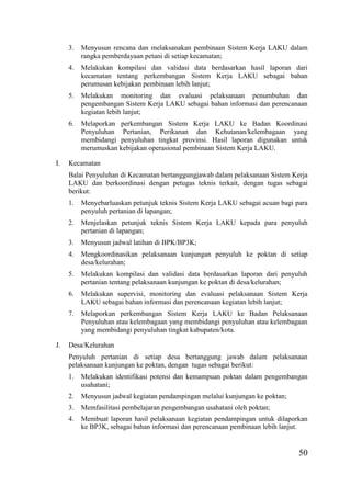 50
3. Menyusun rencana dan melaksanakan pembinaan Sistem Kerja LAKU dalam
rangka pemberdayaan petani di setiap kecamatan;
4. Melakukan kompilasi dan validasi data berdasarkan hasil laporan dari
kecamatan tentang perkembangan Sistem Kerja LAKU sebagai bahan
perumusan kebijakan pembinaan lebih lanjut;
5. Melakukan monitoring dan evaluasi pelaksanaan penumbuhan dan
pengembangan Sistem Kerja LAKU sebagai bahan informasi dan perencanaan
kegiatan lebih lanjut;
6. Melaporkan perkembangan Sistem Kerja LAKU ke Badan Koordinasi
Penyuluhan Pertanian, Perikanan dan Kehutanan/kelembagaan yang
membidangi penyuluhan tingkat provinsi. Hasil laporan digunakan untuk
merumuskan kebijakan operasional pembinaan Sistem Kerja LAKU.
I. Kecamatan
Balai Penyuluhan di Kecamatan bertanggungjawab dalam pelaksanaan Sistem Kerja
LAKU dan berkoordinasi dengan petugas teknis terkait, dengan tugas sebagai
berikut:
1. Menyebarluaskan petunjuk teknis Sistem Kerja LAKU sebagai acuan bagi para
penyuluh pertanian di lapangan;
2. Menjelaskan petunjuk teknis Sistem Kerja LAKU kepada para penyuluh
pertanian di lapangan;
3. Menyusun jadwal latihan di BPK/BP3K;
4. Mengkoordinasikan pelaksanaan kunjungan penyuluh ke poktan di setiap
desa/kelurahan;
5. Melakukan kompilasi dan validasi data berdasarkan laporan dari penyuluh
pertanian tentang pelaksanaan kunjungan ke poktan di desa/kelurahan;
6. Melakukan supervisi, monitoring dan evaluasi pelaksanaan Sistem Kerja
LAKU sebagai bahan informasi dan perencanaan kegiatan lebih lanjut;
7. Melaporkan perkembangan Sistem Kerja LAKU ke Badan Pelaksanaan
Penyuluhan atau kelembagaan yang membidangi penyuluhan atau kelembagaan
yang membidangi penyuluhan tingkat kabupaten/kota.
J. Desa/Kelurahan
Penyuluh pertanian di setiap desa bertanggung jawab dalam pelaksanaan
pelaksanaan kunjungan ke poktan, dengan tugas sebagai berikut:
1. Melakukan identifikasi potensi dan kemampuan poktan dalam pengembangan
usahatani;
2. Menyusun jadwal kegiatan pendampingan melalui kunjungan ke poktan;
3. Memfasilitasi pembelajaran pengembangan usahatani oleh poktan;
4. Membuat laporan hasil pelaksanaan kegiatan pendampingan untuk dilaporkan
ke BP3K, sebagai bahan informasi dan perencanaan pembinaan lebih lanjut.
 