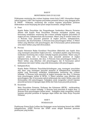 51
BAB IV
MONITORING DAN EVALUASI
Pelaksanaan monitoring dan evaluasi kegiatan sistem kerja LAKU disesuaikan dengan
jadwal kegiatan LAKU dan kegiatan penyuluhan pertanian lainnya yang dianggap perlu
di WKPP. Pelaksana, monitoring dan evaluasi kegiatan penyuluhan pertanian
dilaksanakan secara berjenjang dari pusat sampai kecamatan, sebagai berikut:
A. Pusat
Kepala Badan Penyuluhan dan Pengembangan Sumberdaya Manusia Pertanian
dibantu oleh Kepala Pusat Penyuluhan Pertanian merupakan pejabat yang
berwenang melakukan, monitoring dan evaluasi terhadap kegiatan penyuluhan di
tingkat provinsi, kabupaten/kota dan kecamatan. Materi yang di monitor antara lain
1) Rencana kerja penyuluh pertanian di tingkat provinsi, kabupaten/kota,
kecamatan, dan desa/kelurahan; 2) Rencana kerja penyelenggara latihan; 3) Materi
latihan yang diberikan oleh penyelenggara; dan 4) Kesesuaian jadwal pelaksanaan
serta materi latihan yang telah direncanakan.
B. Provinsi
Kepala Sekretariat Badan Koordinasi Penyuluhan (Bakorluh) atau kepala dinas
yang menangani penyuluhan tingkat provinsi, merupakan pejabat yang berwenang
melakukan monitoring dan evaluasi terhadap kegiatan penyuluhan. Materi yang di
supervisi antara lain: 1) Rencana kerja penyuluh pertanian di tingkat
kabupaten/kota, kecamatan, dan desa; 2) Rencana kerja penyelenggara latihan; 3)
Materi latihan yang diberikan oleh penyelenggara; dan 4) Kesesuaian jadwal
pelaksanaan dan materi latihan yang telah direncanakan oleh penyelenggara.
C. Kabupaten/Kota
Kepala Badan Pelaksana Penyuluhan/kelembagaan yang menangani penyuluhan
atau dinas yang menangani penyuluh pertanian di kabupaten/kota merupakan
pejabat yang berwenang melakukan melaksanakan monitoring dan evaluasi
terhadap: 1) Rencana kerja penyuluh di tingkat kecamatan dan desa; 2) Rencana
kerja penyelenggara latihan di BP3K; 3) Materi pelatihan yang diberikan oleh
penyelenggara; dan 4) kesesuaian jadwal pelaksanaan dan materi latihan yang telah
direncanakan oleh penyelenggara. Sedangkan untuk mengetahui seluruh kegiatan
penyuluh pertanian di lapangan dapat dilihat dari buku kerja penyuluh pertanian.
D. Kecamatan
Balai Penyuluhan Pertanian, Perikanan dan Kehutanan (BP3K) melaksanakan,
monitoring dan evaluasi terhadap: 1) Rencana kerja penyuluh di tingkat desa; 2)
Rencana kerja penyelenggara latihan petani. Sedangkan untuk mengetahui seluruh
kegiatan penyuluh pertanian di lapangan dapat dilihat dari Buku Kerja Penyuluh
Pertanian.
BAB V
PENDANAAN
Pembiayaan Sistem Kerja Latihan dan Kunjungan secara berjenjang berasal dari APBD
kabupaten/kota, APBD Provinsi dan APBN sesuai dengan ketentuan peraturan
pembiayaan yang berlaku.
 