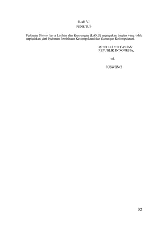 52
BAB VI
PENUTUP
Pedoman Sistem kerja Latihan dan Kunjungan (LAKU) merupakan bagian yang tidak
terpisahkan dari Pedoman Pembinaan Kelompoktani dan Gabungan Kelompoktani.
MENTERI PERTANIAN
REPUBLIK INDONESIA,
ttd.
SUSWONO
 