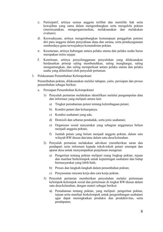 8
c. Partisipatif, artinya semua anggota terlibat dan memiliki hak serta
kewajiban yang sama dalam mengembangkan serta mengelola poktan
(merencanakan, mengorganisasikan, melaksanakan dan melakukan
evaluasi).
d. Keswadayaan, artinya mengembangkan kemampuan penggalian potensi
diri para anggota dalam penyediaan dana dan sarana, serta pendayagunaan
sumberdaya guna terwujudnya kemandirian poktan.
e. Kesetaraan, artinya hubungan antara pelaku utama dan pelaku usaha harus
merupakan mitra sejajar.
f. Kemitraan, artinya penyelenggaraan penyuluhan yang dilaksanakan
berdasarkan prinsip saling membutuhkan, saling menghargai, saling
menguntungkan, dan saling memperkuat antara pelaku utama dan pelaku
usaha yang difasilitasi oleh penyuluh pertanian.
3. Pelaksanaan Penumbuhan Kelompoktani
Penumbuhan poktan, dilaksanakan melalui tahapan, yaitu: persiapan dan proses
penumbuhan sebagai berikut:
a. Persiapan Penumbuhan Kelompoktani
1) Penyuluh pertanian melakukan identifikasi melalui pengumpulan data
dan informasi yang meliputi antara lain:
a) Tingkat pemahaman petani tentang kelembagaan petani;
b) Kondisi petani dan keluarganya;
c) Kondisi usahatani yang ada;
d) Domisili dan sebaran penduduk, serta jenis usahatani;
e) Organisasi sosial masyarakat yang sebagian anggotanya belum
menjadi anggota poktan;
f) Jumlah petani yang belum menjadi anggota poktan, dalam satu
wilayah RW/dusun dan/atau dalam satu desa/kelurahan.
2) Penyuluh pertanian melakukan advokasi (memberikan saran dan
pendapat) serta informasi kepada tokoh-tokoh petani setempat dan
aparat desa untuk menyampaikan penjelasan mengenai:
a) Pengertian tentang poktan meliputi ruang lingkup poktan, tujuan
dan manfaat berkelompok untuk kepentingan usahatani dan hidup
bermasyarakat yang lebih baik;
b) Proses dan langkah-langkah dalam penumbuhan poktan;
c) Penyusunan rencana kerja dan cara kerja poktan.
3) Penyuluh pertanian memberikan penyuluhan melalui pertemuan
kelompok-kelompok sosial dan pertemuan di tingkat RW/dusun dalam
satu desa/kelurahan, dengan materi sebagai berikut:
a) Pemahaman tentang poktan, yang meliputi: pengertian poktan,
tujuan serta manfaat berkelompok untuk pengembangan usahatani
agar dapat meningkatkan produksi dan produktivitas, serta
pendapatan;
 