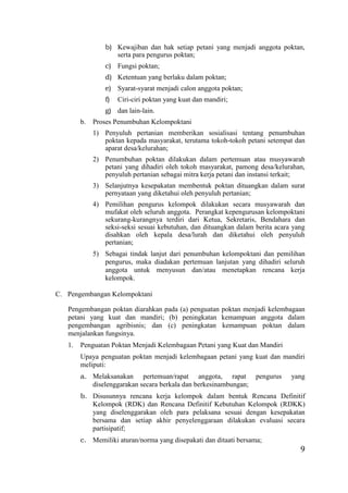 9
b) Kewajiban dan hak setiap petani yang menjadi anggota poktan,
serta para pengurus poktan;
c) Fungsi poktan;
d) Ketentuan yang berlaku dalam poktan;
e) Syarat-syarat menjadi calon anggota poktan;
f) Ciri-ciri poktan yang kuat dan mandiri;
g) dan lain-lain.
b. Proses Penumbuhan Kelompoktani
1) Penyuluh pertanian memberikan sosialisasi tentang penumbuhan
poktan kepada masyarakat, terutama tokoh-tokoh petani setempat dan
aparat desa/kelurahan;
2) Penumbuhan poktan dilakukan dalam pertemuan atau musyawarah
petani yang dihadiri oleh tokoh masyarakat, pamong desa/kelurahan,
penyuluh pertanian sebagai mitra kerja petani dan instansi terkait;
3) Selanjutnya kesepakatan membentuk poktan dituangkan dalam surat
pernyataan yang diketahui oleh penyuluh pertanian;
4) Pemilihan pengurus kelompok dilakukan secara musyawarah dan
mufakat oleh seluruh anggota. Perangkat kepengurusan kelompoktani
sekurang-kurangnya terdiri dari Ketua, Sekretaris, Bendahara dan
seksi-seksi sesuai kebutuhan, dan dituangkan dalam berita acara yang
disahkan oleh kepala desa/lurah dan diketahui oleh penyuluh
pertanian;
5) Sebagai tindak lanjut dari penumbuhan kelompoktani dan pemilihan
pengurus, maka diadakan pertemuan lanjutan yang dihadiri seluruh
anggota untuk menyusun dan/atau menetapkan rencana kerja
kelompok.
C. Pengembangan Kelompoktani
Pengembangan poktan diarahkan pada (a) penguatan poktan menjadi kelembagaan
petani yang kuat dan mandiri; (b) peningkatan kemampuan anggota dalam
pengembangan agribisnis; dan (c) peningkatan kemampuan poktan dalam
menjalankan fungsinya.
1. Penguatan Poktan Menjadi Kelembagaan Petani yang Kuat dan Mandiri
Upaya penguatan poktan menjadi kelembagaan petani yang kuat dan mandiri
meliputi:
a. Melaksanakan pertemuan/rapat anggota, rapat pengurus yang
diselenggarakan secara berkala dan berkesinambungan;
b. Disusunnya rencana kerja kelompok dalam bentuk Rencana Definitif
Kelompok (RDK) dan Rencana Definitif Kebutuhan Kelompok (RDKK)
yang diselenggarakan oleh para pelaksana sesuai dengan kesepakatan
bersama dan setiap akhir penyelenggaraan dilakukan evaluasi secara
partisipatif;
c. Memiliki aturan/norma yang disepakati dan ditaati bersama;
 