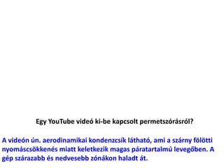 Egy YouTube videó ki-be kapcsolt permetszórásról?
A videón ún. aerodinamikai kondenzcsík látható, ami a szárny fölötti
nyomáscsökkenés miatt keletkezik magas páratartalmú levegőben. A
gép szárazabb és nedvesebb zónákon haladt át.
 