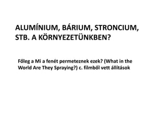 ALUMÍNIUM, BÁRIUM, STRONCIUM,
STB. A KÖRNYEZETÜNKBEN?
Főleg a Mi a fenét permeteznek ezek? (What in the
World Are They Spraying?) c. filmből vett állítások
 