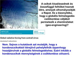 A csíkok kiszélesednek és
összefüggő felhőket hoznak
létre, amelyek elhomályosítják
a Napot. Ez a bizonyítéka,
hogy a globális felmelegedés
csökkentése céljából
permetezik a chemtraileket
(geo-engineering)?
Nem. Sajnos a kutatások azt mutatják, hogy a
kondenzcsíkokból létrejövő pehelyfelhők éppenhogy
hozzájárulnak a globális felmelegedéshez. Ezért inkább a
kondenzcsíkok mennyiségének a csökkentése célszerű.
 