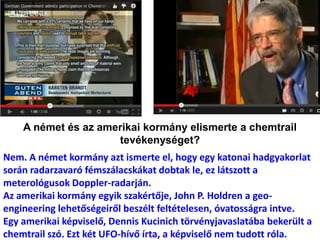 A német és az amerikai kormány elismerte a chemtrail
tevékenységet?
Nem. A német kormány azt ismerte el, hogy egy katonai hadgyakorlat
során radarzavaró fémszálacskákat dobtak le, ez látszott a
meterológusok Doppler-radarján.
Az amerikai kormány egyik szakértője, John P. Holdren a geo-
engineering lehetőségeiről beszélt feltételesen, óvatosságra intve.
Egy amerikai képviselő, Dennis Kucinich törvényjavaslatába bekerült a
chemtrail szó. Ezt két UFO-hívő írta, a képviselő nem tudott róla.
 