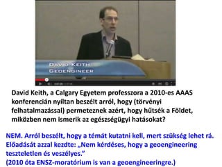 David Keith, a Calgary Egyetem professzora a 2010-es AAAS
konferencián nyíltan beszélt arról, hogy (törvényi
felhatalmazással) permeteznek azért, hogy hűtsék a Földet,
miközben nem ismerik az egészségügyi hatásokat?
NEM. Arról beszélt, hogy a témát kutatni kell, mert szükség lehet rá.
Előadását azzal kezdte: „Nem kérdéses, hogy a geoengineering
teszteletlen és veszélyes.”
(2010 óta ENSZ-moratórium is van a geoengineeringre.)
 
