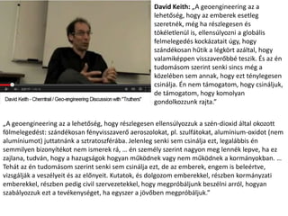 David Keith: „A geoengineering az a
lehetőség, hogy az emberek esetleg
szeretnék, még ha részlegesen és
tökéletlenül is, ellensúlyozni a globális
felmelegedés kockázatait úgy, hogy
szándékosan hűtik a légkört azáltal, hogy
valamiképpen visszaverőbbé teszik. És az én
tudomásom szerint senki sincs még a
közelében sem annak, hogy ezt ténylegesen
csinálja. Én nem támogatom, hogy csináljuk,
de támogatom, hogy komolyan
gondolkozzunk rajta.”
„A geoengineering az a lehetőség, hogy részlegesen ellensúlyozzuk a szén-dioxid által okozott
fölmelegedést: szándékosan fényvisszaverő aeroszolokat, pl. szulfátokat, alumínium-oxidot (nem
alumíniumot) juttatnánk a sztratoszférába. Jelenleg senki sem csinálja ezt, legalábbis én
semmilyen bizonyítékot nem ismerek rá, … én személy szerint nagyon meg lennék lepve, ha ez
zajlana, tudván, hogy a hazugságok hogyan működnek vagy nem működnek a kormányokban. …
Tehát az én tudomásom szerint senki sem csinálja ezt, de az emberek, engem is beleértve,
vizsgálják a veszélyeit és az előnyeit. Kutatok, és dolgozom emberekkel, részben kormányzati
emberekkel, részben pedig civil szervezetekkel, hogy megpróbáljunk beszélni arról, hogyan
szabályozzuk ezt a tevékenységet, ha egyszer a jövőben megpróbáljuk.”
 