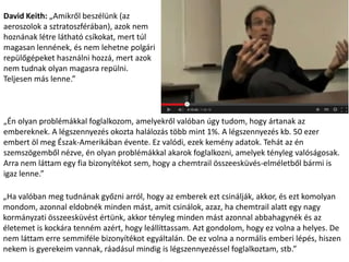 David Keith: „Amikről beszélünk (az
aeroszolok a sztratoszférában), azok nem
hoznának létre látható csíkokat, mert túl
magasan lennének, és nem lehetne polgári
repülőgépeket használni hozzá, mert azok
nem tudnak olyan magasra repülni.
Teljesen más lenne.”
„Én olyan problémákkal foglalkozom, amelyekről valóban úgy tudom, hogy ártanak az
embereknek. A légszennyezés okozta halálozás több mint 1%. A légszennyezés kb. 50 ezer
embert öl meg Észak-Amerikában évente. Ez valódi, ezek kemény adatok. Tehát az én
szemszögemből nézve, én olyan problémákkal akarok foglalkozni, amelyek tényleg valóságosak.
Arra nem láttam egy fia bizonyítékot sem, hogy a chemtrail összeesküvés-elméletből bármi is
igaz lenne.”
„Ha valóban meg tudnának győzni arról, hogy az emberek ezt csinálják, akkor, és ezt komolyan
mondom, azonnal eldobnék minden mást, amit csinálok, azaz, ha chemtrail alatt egy nagy
kormányzati összeesküvést értünk, akkor tényleg minden mást azonnal abbahagynék és az
életemet is kockára tenném azért, hogy leállíttassam. Azt gondolom, hogy ez volna a helyes. De
nem láttam erre semmiféle bizonyítékot egyáltalán. De ez volna a normális emberi lépés, hiszen
nekem is gyerekeim vannak, ráadásul mindig is légszennyezéssel foglalkoztam, stb.”
 