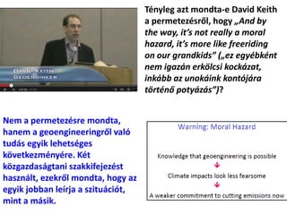 Tényleg azt mondta-e David Keith
a permetezésről, hogy „And by
the way, it’s not really a moral
hazard, it’s more like freeriding
on our grandkids” („ez egyébként
nem igazán erkölcsi kockázat,
inkább az unokáink kontójára
történő potyázás”)?
Nem a permetezésre mondta,
hanem a geoengineeringről való
tudás egyik lehetséges
következményére. Két
közgazdaságtani szakkifejezést
használt, ezekről mondta, hogy az
egyik jobban leírja a szituációt,
mint a másik.
 