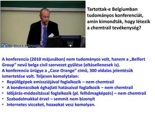 Tartottak-e Belgiumban
tudományos konferenciát,
amin kimondták, hogy létezik
a chemtrail tevékenység?
A konferencia (2010 májusában) nem tudományos volt, hanem a „Belfort
Group” nevű belga civil szervezet gyűlése (oltásellenesek is).
A konferencia ürügye a „Case Orange” című, 300 oldalas jelentésük
ismertetése volt. Teljesen komolytalan:
• Repülőgépek emissziójával foglalkozik – nem chemtrail
• A kondenzcsíkok éghajlati hatásaival foglalkozik – nem chemtrail
• Időjárás-módosítással foglalkozik (pl. felhőmagképzés) – nem chemtrail
• Szabadalmakkal érvel – semmit nem bizonyít
• Internetes vicceket, hoaxokat vesz komolyan.
 