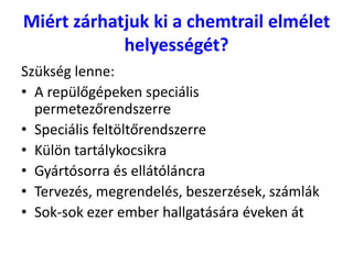Miért zárhatjuk ki a chemtrail elmélet
helyességét?
Szükség lenne:
• A repülőgépeken speciális
permetezőrendszerre
• Speciális feltöltőrendszerre
• Külön tartálykocsikra
• Gyártósorra és ellátóláncra
• Tervezés, megrendelés, beszerzések, számlák
• Sok-sok ezer ember hallgatására éveken át
 