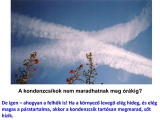 A kondenzcsíkok nem maradhatnak meg órákig?
De igen – ahogyan a felhők is! Ha a környező levegő elég hideg, és elég
magas a páratartalma, akkor a kondenzcsík tartósan megmarad, sőt
hízik.
 