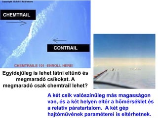 Egyidejűleg is lehet látni eltűnő és
megmaradó csíkokat. A
megmaradó csak chemtrail lehet?
A két csík valószínűleg más magasságon
van, és a két helyen eltér a hőmérséklet és
a relatív páratartalom. A két gép
hajtóművének paraméterei is eltérhetnek.
 