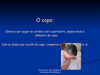 O copo: Comecei por pegar no cordel e ver o perímetro, depois medi o diâmetro do copo.  Com os dados que recolhi do copo, completei a tabela no objecto A. Rafael Pires, 5ºB, Trabalho de Investigação de Matemática 
