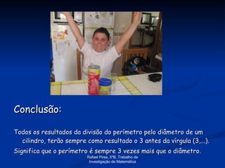 Conclusão: Todos os resultados da divisão do perímetro pelo diâmetro de um cilindro, terão sempre como resultado o 3 antes da vírgula (3,...). Significa que o perímetro é sempre 3 vezes mais que o diâmetro. Rafael Pires, 5ºB, Trabalho de Investigação de Matemática 