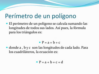 Perímetro de un polígono
 El perímetro de un polígono se calcula sumando las
longitudes de todos sus lados. Así pues, la fórmula
para los triángulos es:
 P = a + b + c
 donde a , b y c son las longitudes de cada lado. Para
los cuadriláteros, la ecuación es:
 P = a + b + c + d
 