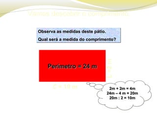 Vamos descobrir o comprimento.
L=2m
Observa as medidas deste pátio.Observa as medidas deste pátio.
Qual será a medida do comprimento?Qual será a medida do comprimento?
Observa as medidas deste pátio.Observa as medidas deste pátio.
Qual será a medida do comprimento?Qual será a medida do comprimento?
2m + 2m = 4m2m + 2m = 4m
24m – 4 m = 20m24m – 4 m = 20m
20m : 2 = 10m20m : 2 = 10m
2m + 2m = 4m2m + 2m = 4m
24m – 4 m = 20m24m – 4 m = 20m
20m : 2 = 10m20m : 2 = 10m
Perímetro = 24 mPerímetro = 24 m
C = 10 m
 